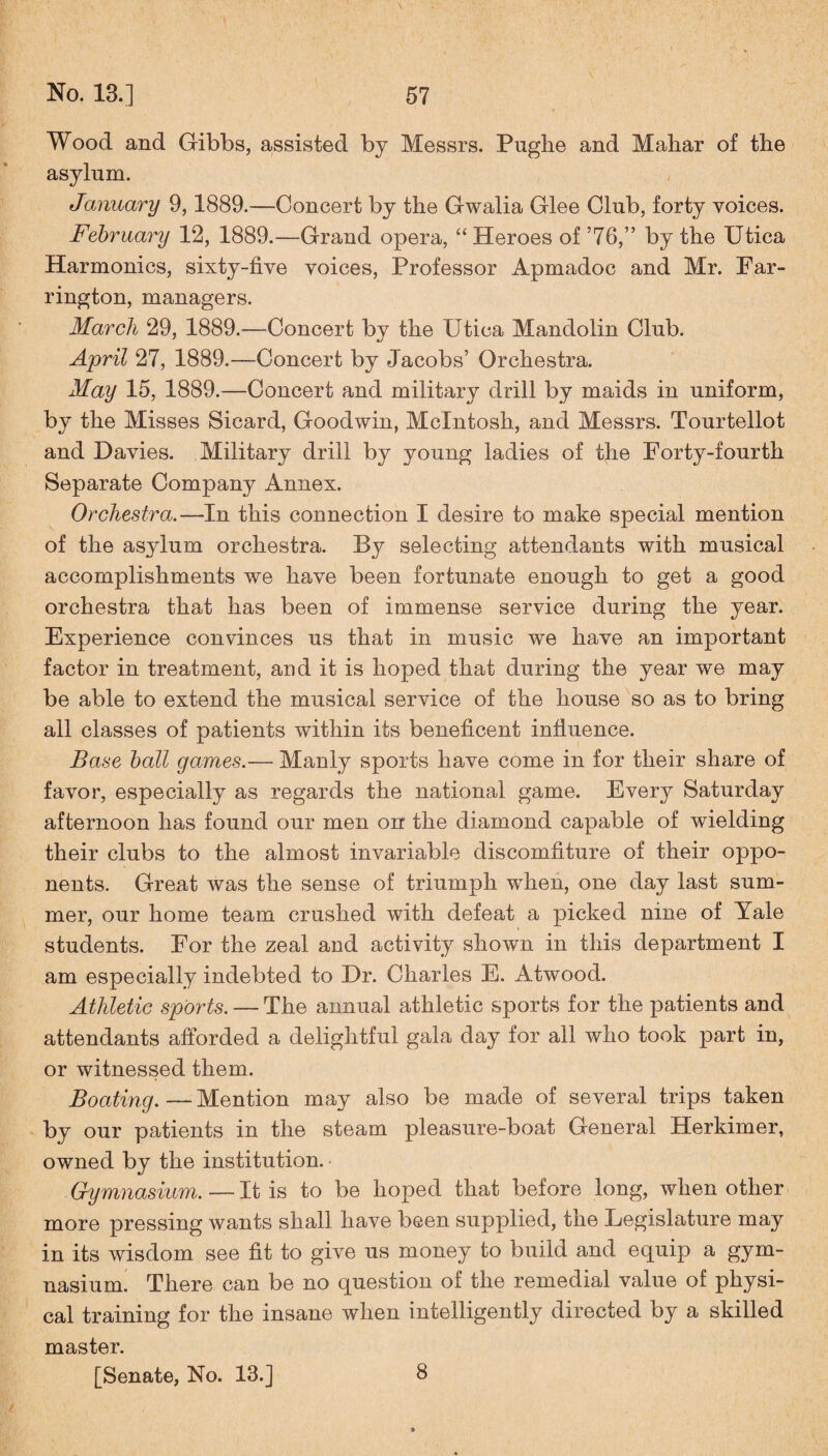 Wood and Gibbs, assisted by Messrs. Pughe and Mahar of the asylum. January 9,1889.—Concert by the Gwalia Glee Club, forty voices. February 12, 1889.—Grand opera, “Heroes of ’76,” by the Utica Harmonics, sixty-five voices, Professor Apmadoc and Mr. Far¬ rington, managers. March 29, 1889.—Concert by the Utica Mandolin Club. April 27, 1889.—Concert by Jacobs’ Orchestra. May 15, 1889.—Concert and military drill by maids in uniform, by the Misses Sicard, Goodwin, McIntosh, and Messrs. Tourtellot and Davies. Military drill by young ladies of the Forty-fourth Separate Company Annex. Orchestra.—In this connection I desire to make special mention of the asylum orchestra. By selecting attendants with musical accomplishments we have been fortunate enough to get a good orchestra that has been of immense service during the year. Experience convinces us that in music we have an important factor in treatment, and it is hoped that during the year we may be able to extend the musical service of the house so as to bring all classes of patients within its beneficent influence. Base ball games.— Manly sports have come in for their share of favor, especially as regards the national game. Every Saturday afternoon has found our men on the diamond capable of wielding their clubs to the almost invariable discomfiture of their oppo¬ nents. Great was the sense of triumph when, one day last sum¬ mer, our home team crushed with defeat a picked nine of Yale students. For the zeal and activity shown in this department I am especially indebted to Dr. Charles E. Atwood. Athletic sports. — The annual athletic sports for the patients and attendants afforded a delightful gala day for all who took part in, or witnessed them. Boating. — Mention may also be made of several trips taken by our patients in the steam pleasure-boat General Herkimer, owned by the institution. Gymnasium.—It is to be hoped that before long, when other more pressing wants shall have been supplied, the Legislature may in its wisdom see fit to give us money to build and equip a gym¬ nasium. There can be no question of the remedial value of physi¬ cal training for the insane when intelligently directed by a skilled master. [Senate, No. 13.] 8