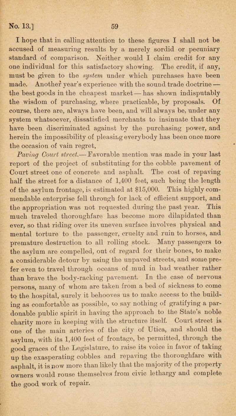I hope that in calling attention to these figures I shall not be accused of measuring results by a merely sordid or pecuniary standard of comparison. Neither would X claim credit for any one individual for this satisfactory showing. The credit, if any, must be given to the system under which purchases have been made. Another year’s experience with the sound trade doctrine — the best goods in the cheapest market — has shown indisputably the wusdom of purchasing, where practicable, by proposals. Of course, there are, always have been, and will always be, under any system whatsoever, dissatisfied merchants to insinuate that they have been discriminated against by the purchasing power, and herein the impossibility of pleasing everybody has been once more the occasion of vain regret. Paving Court street.— Favorable mention was made in your last report of the project of substituting for the cobble pavement of Court street one of concrete and asphalt. The cost of repaving half the street for a distance of 1,400 feet, such being the length of the asylum frontage, is estimated at $15,000. This highly com¬ mendable enterprise fell through for lack of efficient support, and the appropriation was not requested during the past year. This much traveled thoroughfare has become more dilapidated than ever, so that riding over its uneven surface involves physical and mental torture to the passenger, cruelty and ruin to horses, and premature destruction to all rolling stock. Many passengers to the asylum are compelled, out of regard for their bones, to make a considerable detour by using the unpaved streets, and some pre¬ fer even to travel through oceans of mud in bad weather rather than brave the body-racking pavement. In the case of nervous persons, many of whom are taken irom a bed of sickness to come to the hospital, surely it behooves us to make access to the build¬ ing as comfortable as possible, to say nothing of gratifying a par¬ donable public spirit in having the approach to the State’s noble charity more in keeping with the structure itself. Court street is one of the main arteries of the city of Utica, and should the asvlum, with its 1,400 feet of frontage, be permitted, through the good graces of the Legislature, to raise its voice in favor of taking- up the exasperating cobbles and repaving the thoroughfare with asphalt, it is now more than likely that the majority of the property owners would rouse themselves from civic lethargy and complete the good work of repair. y