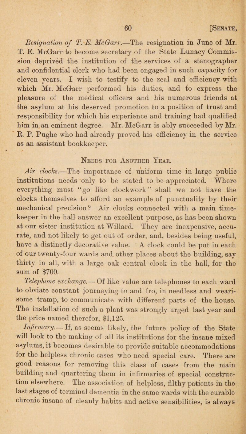 Resignation of T. E. McGarr.—The resignation in June of Mr. T. E. McGarr to become secretary of the State Lunacy Commis¬ sion deprived the institution of the services of a stenographer and confidential clerk who had been engaged in such capacity for eleven years. I wish to testify to the zeal and efficiency with which Mr. McGarr performed his duties, and to express the pleasure of the medical officers and his numerous friends at the asylum at his deserved promotion to a position of trust and responsibility for which his experience and training had qualified him in an eminent degree. Mr. McGarr is ably succeeded by Mr. It, P. Pughe who had already proved his efficiency in the service as an assistant bookkeeper. Needs for Another Year. Air clocks.—The importance of uniform time in large public institutions needs only to be stated to be appreciated. Where everything must “go like clockwork ” shall we not have the clocks themselves to afford an example of punctuality by their mechanical precision? Air clocks connected with a main time¬ keeper in the hall answer an excellent purpose, as has been shown at our sister institution at Willard. They are inexpensive, accu¬ rate, and not likely to get out of order, and, besides being useful, have a distinctly decorative value. A clock could be put in each of our twenty-four wards and other places about the building, say thirty in all, with a large oak central clock in the hall, for the sum of $700. Telephone exchange.— Of like value are telephones to each ward to obviate constant journeying to and fro, in needless and weari¬ some tramp, to communicate with different' parts of the house. The installation of such a plant was strongly urged last year and the price named therefor, $1,125. Infirmary.— If, as seems likely, the future policy of the State will look to the making of all its institutions for the insane mixed asylums, it becomes desirable to provide suitable accommodations for the helpless chronic cases who need special care. There are good reasons for removing this class of cases from the main building and quartering them in infirmaries of special construc¬ tion elsewhere. The association of helpless, filthy patients in the last stages of terminal dementia in the same wards with the curable chronic insane of cleanly habits and active sensibilities, is always