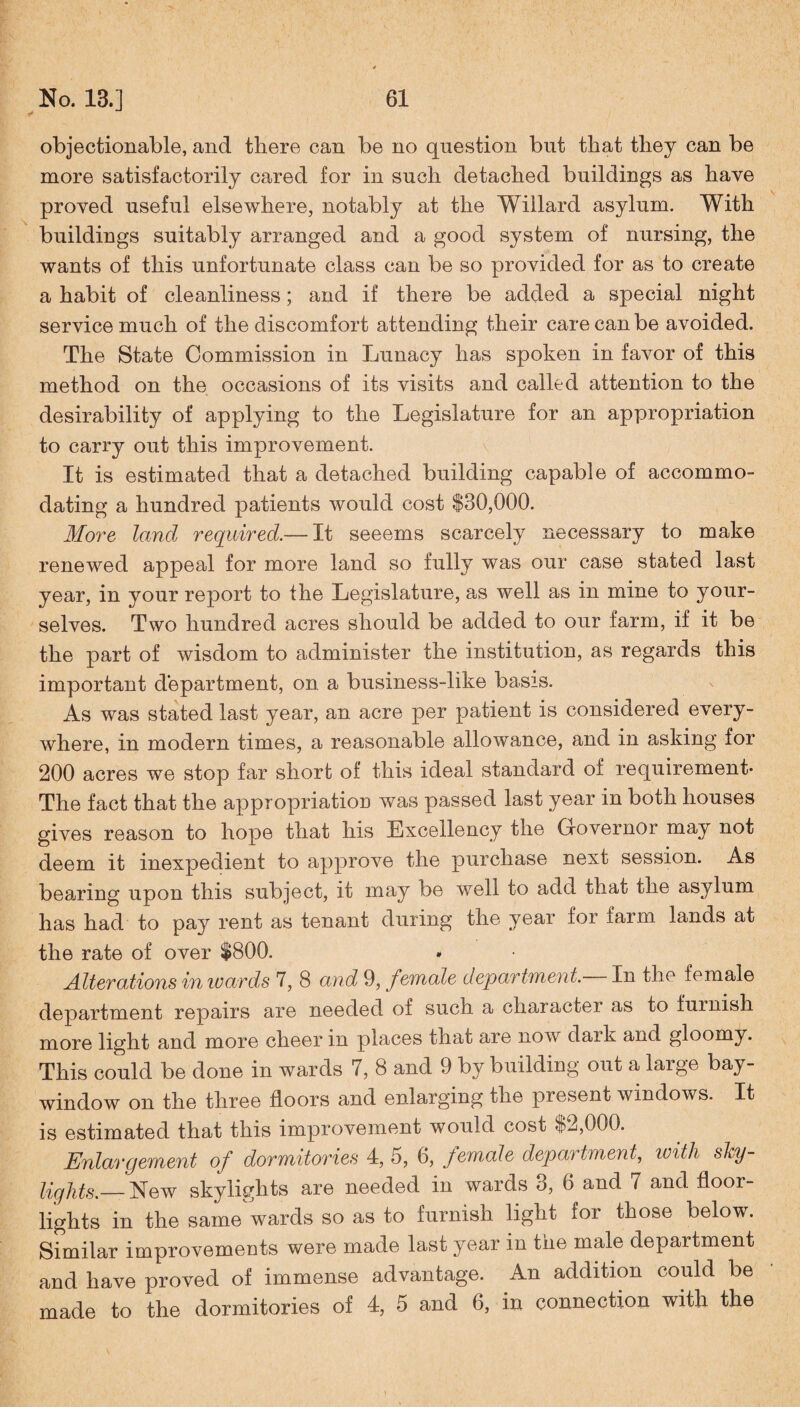 objectionable, and there can be no question but that they can be more satisfactorily cared for in such detached buildings as have proved useful elsewhere, notably at the Willard asylum. With buildings suitably arranged and a good system of nursing, the wants of this unfortunate class can be so provided for as to create a habit of cleanliness; and if there be added a special night service much of the discomfort attending their care can be avoided. The State Commission in Lunacy has spoken in favor of this method on the occasions of its visits and called attention to the desirability of applying to the Legislature for an appropriation to carry out this improvement. It is estimated that a detached building capable of accommo¬ dating a hundred patients would cost $30,000. More land required.— It seeems scarcely necessary to make renewed appeal for more land so fully was our case stated last year, in your report to the Legislature, as well as in mine to your¬ selves. Two hundred acres should be added to our farm, if it be the part of wisdom to administer the institution, as regards this important department, on a business-like basis. As was stated last year, an acre per patient is considered every¬ where, in modern times, a reasonable allowance, and in asking for 200 acres we stop far short of this ideal standard of requirement- The fact that the appropriation was passed last year in both houses gives reason to hope that his Excellency the Governor may not deem it inexpedient to approve the purchase next session. As bearing upon this subject, it may be well to add that the asylum has had to pay rent as tenant during the year for farm lands at the rate of over $800. Alterations inwards 7, 8 and 9, female department. In the female department repairs are needed of such a character as to furnish more light and more cheer in places that are now dark and gloomy. This could be done in wards 7, 8 and 9 by building out a large bay- window on the three floors and enlarging the present windows. It is estimated that this improvement would cost $2,000. Enlargement of dormitories 4, 5, 6, female department, with shy- liglits.— New skylights are needed in wards 3, 6 and 7 and floor- lights in the same wards so as to furnish light for those below. Similar improvements were made last year in the male department and have proved of immense advantage. An addition could be made to the dormitories of 4, 5 and 6, in connection with the