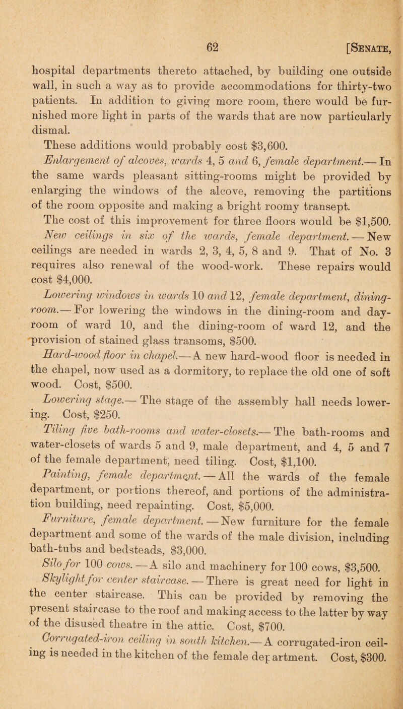 hospital departments thereto attached, by building one outside wall, in such a way as to provide accommodations for thirty-two patients. In addition to giving more room, there would be fur¬ nished more light in parts of the wards that are now particularly dismal. These additions would probably cost $3,600. Enlargement of alcoves, wards 4, 5 and 6, female department.— In the same wards pleasant sitting-rooms might be provided by enlarging the windows of the alcove, removing the partitions of the room opposite and making a bright roomy transept. The cost of this improvement for three floors would be $1,500. New ceilings in six of the ivards, female department. — New ceilings are needed in wards 2, 3, 4, 5, 8 and 9. That of No. 3 requires also renewal of the wood-work. These repairs would cost $4,000. Lowering windows in ivards 10 and 12, female department, dining¬ room.— For lowering the windows in the dining-room and day- room of ward 10, and the dining-room of ward 12, and the provision of stained glass transoms, $500. Hard-ivood floor in chapel.—A new hard-wood floor is needed in the chapel, now used as a dormitory, to replace the old one of soft wood. Cost, $500. Lowering stage.— The stage of the assembly hall needs lower¬ ing. Cost, $250. Tiling five bath-rooms and water-closets.— The bath-rooms and water-closets of wards 5 and 9, male department, and 4, 5 and 7 of the female department, need tiling. Cost, $1,100. Painting, female department. — All the wards of the female department, or portions thereof, and portions of the administra¬ tion building, need repainting. Cost, $5,000. Furniture, female department.—New furniture for the female department and some of the wards of the male division, including bath-tubs and bedsteads, $3,000. Silo for 100 cows. — A silo and machinery for 100 cows, $3,500. Skylight for center staircase. — There is great need for light in the center staircase. -This can be provided by removing the present staircase to the roof and making access to the latter by way of the disused theatre in the attic. Cost, $700. Coi) ugated-iron ceiling in south kitchen.— A corrugated-iron ceil¬ ing is needed in the kitchen of the female dep artment. Cost, $300.