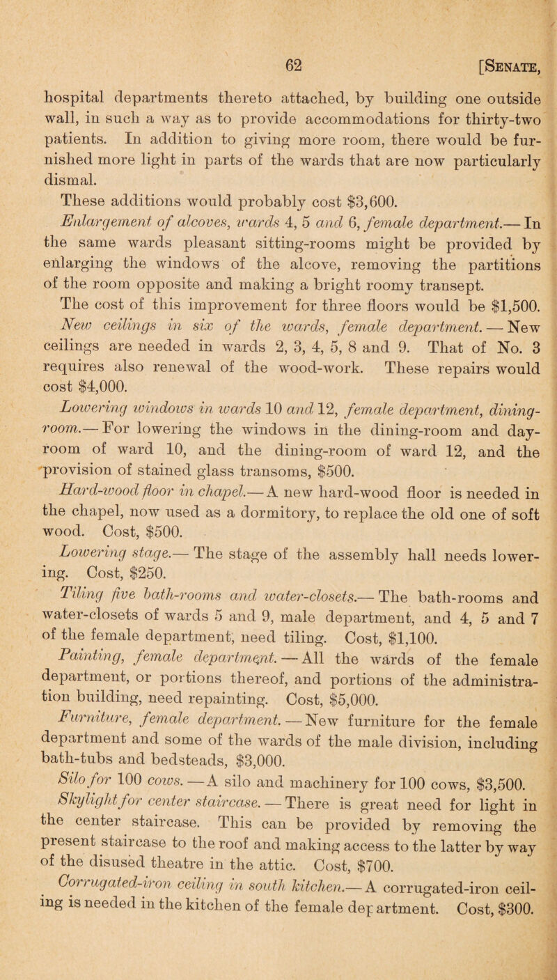 hospital departments thereto attached, by building one outside wall, in such a way as to provide accommodations for thirty-two patients. In addition to giving more room, there would be fur¬ nished more light in parts of the wards that are now particularly dismal. These additions would probably cost $3,600. Enlargement of alcoves, wards 4, 5 and 6, female department.— In the same wards pleasant sitting-rooms might be provided by enlarging the windows of the alcove, removing the partitions of the room opposite and making a bright roomy transept. The cost of this improvement for three floors would be $1,500. New ceilings in six of the ivards, female department. — New ceilings are needed in wards 2, 3, 4, 5, 8 and 9. That of No. 3 requires also renewal of the wood-work. These repairs would cost $4,000. Lowering windows in ivards 10 and 12, female department, dining¬ room.— For lowering the windows in the dining-room and day- room of ward 10, and the dining-room of ward 12, and the provision of stained glass transoms, $500. Hard-ivood floor in chapel.—A new hard-wood floor is needed in the chapel, now used as a dormitory, to replace the old one of soft wood. Cost, $500. Lowering stage.— The stage of the assembly hall needs lower¬ ing. Cost, $250. Tiling five bath-rooms and water-closets.— The bath-rooms and water-closets of wards 5 and 9, male department, and 4, 5 and 7 of the female department, need tiling. Cost, $1,100. Painting, female department. — All the wards of the female department, or portions thereof, and portions of the administra¬ tion building, need repainting. Cost, $5,000. Furniture, female department.—New furniture for the female department and some of the wards of the male division, including bath-tubs and bedsteads, $3,000. Silo for 100 cows. — A silo and machinery for 100 cows, $3,500. Skylight for center staircase. — There is great need for light in the center staircase. -This can be provided by removing the present staircase to the roof and making access to the latter by way of the disused theatre in the attic. Cost, $700. Coi) ugated-iron ceiling in south kitchen.— A corrugated-iron ceil¬ ing is needed in the kitchen of the female dep artment. Cost, $300.