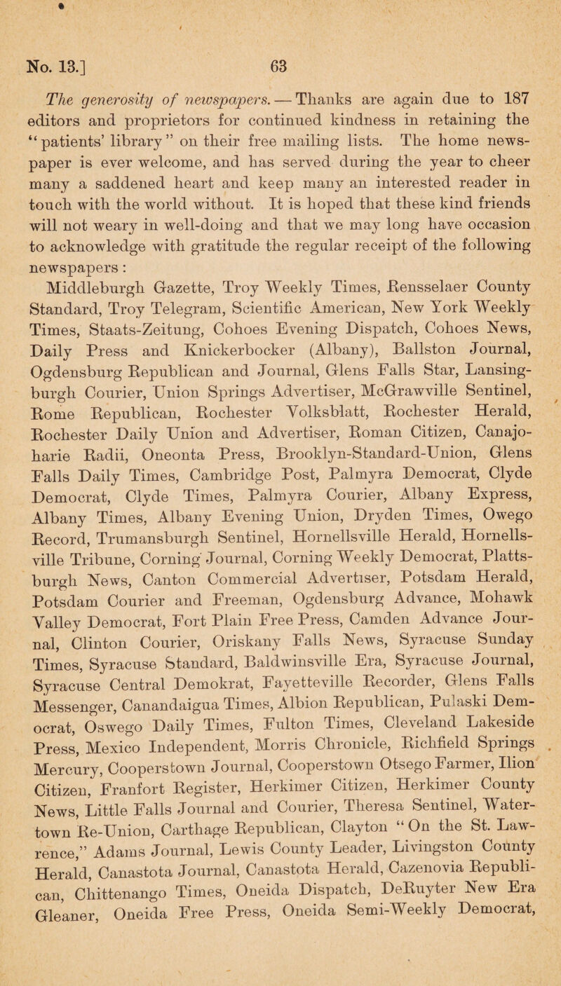 No. 13.] 63 The generosity of newspapers. — Thanks are again due to 187 editors and proprietors for continued kindness in retaining the “patients’ library” on their free mailing lists. The home news¬ paper is ever welcome, and has served during the year to cheer many a saddened heart and keep many an interested reader in touch with the world without. It is hoped that these kind friends will not weary in well-doing and that we may long have occasion to acknowledge with gratitude the regular receipt of the following newspapers: Middleburgh Gazette, Troy Weekly Times, Rensselaer County Standard, Troy Telegram, Scientific American, New York Weekly Times, Staats-Zeitung, Cohoes Evening Dispatch, Cohoes News, Daily Press and Knickerbocker (Albany), Ballston Journal, Ogdensburg Republican and Journal, Glens Falls Star, Lansing- burgh Courier, Union Springs Advertiser, McGrawville Sentinel, Rome Republican, Rochester Volksb-latt, Rochester Herald, Rochester Daily Union and Advertiser, Roman Citizen, Canajo- harie Radii, Oneonta Press, Brooklyn-Standard-Union, Glens Falls Daily Times, Cambridge Post, Palmyra Democrat, Clyde Democrat, Clyde Times, Palmyra Courier, Albany Express, Albany Times, Albany Evening Union, Dry den Times, Owego Record, Trumansburgh Sentinel, Hornellsville Herald, Hornells- ville Tribune, Corning Journal, Corning Weekly Democrat, Platts¬ burgh News, Canton Commercial Advertiser, Potsdam Herald, Potsdam Courier and Freeman, Ogdensburg Advance, Mohawk Valley Democrat, Fort Plain Free Press, Camden Advance Jour¬ nal, Clinton Courier, Oriskany Falls News, Syracuse Sunday Times, Syracuse Standard, Baldwinsville Era, Syracuse Journal, Syracuse Central Demokrat, Fayetteville Recorder, Glens Falls Messenger, Canandaigua Times, Albion Republican, Pmaski Dem¬ ocrat, Oswego Daily Times, Fulton Times, Cleveland Lakeside Press, Mexico Independent, Morris Chronicle, Richfield Springs . Mercury, Cooperstown Journal, Gooperstown Otsego Funnel, Ilion Citizen, Franfort Register, Herkimer Citizen, Herkimei County News, Little Falls Journal and Courier, Theresa Sentinel, Water- town Re-Union, Carthage Republican, Clayton “ On the St. Law¬ rence,” Adams Journal, Lewis County Leader, Livingston County Herald, Canastota Journal, Canastota Herald, Cazenovia Republi¬ can, Chittenango Times, Oneida Dispatch, DeRuyter New Era Gleaner, Oneida Free Press, Oneida Semi-Weekly Democrat,