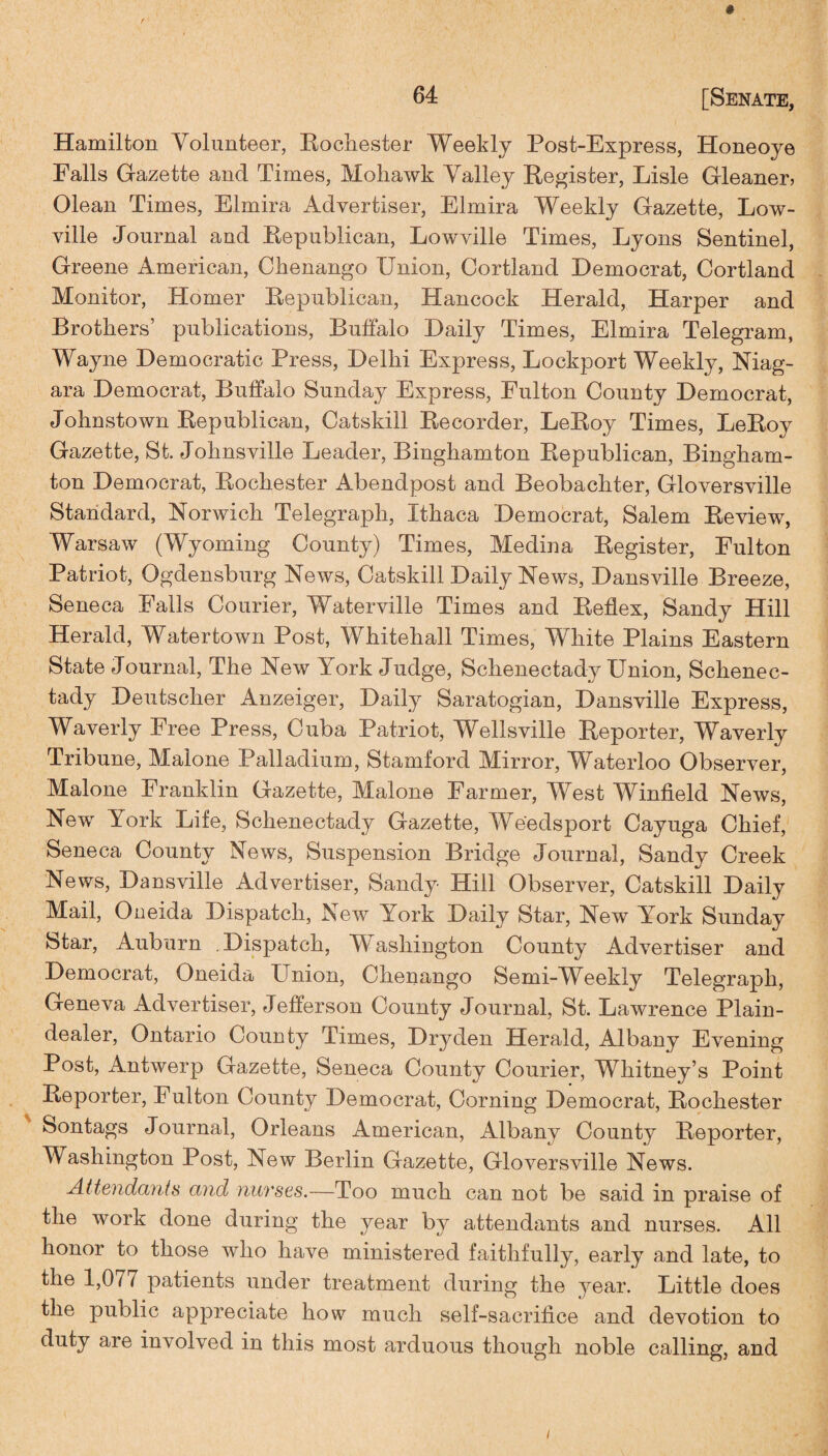 Hamilton Volunteer, Rochester Weekly Post-Express, Honeoye Falls Gazette and Times, Mohawk Valley Register, Lisle Gleaner, Olean Times, Elmira Advertiser, Elmira Weekly Gazette, Low- ville Journal and Republican, Lowville Times, Lyons Sentinel, Greene American, Chenango Union, Cortland Democrat, Cortland Monitor, Homer Republican, Hancock Herald, Harper and Brothers’ publications, Buffalo Daily Times, Elmira Telegram, Wayne Democratic Press, Delhi Express, Lockport Weekly, Niag¬ ara Democrat, Buffalo Sunday Express, Pulton County Democrat, Johnstown Republican, Catskill Recorder, LeRoy Times, LeRoy Gazette, St. Johnsville Leader, Binghamton Republican, Bingham¬ ton Democrat, Rochester Abendpost and Beobachter, Gloversville Standard, Norwich Telegraph, Ithaca Democrat, Salem Review, Warsaw (Wyoming County) Times, Medina Register, Eulton Patriot, Ogdensburg News, Catskill Daily News, Dansville Breeze, Seneca Falls Courier, Waterville Times and Reflex, Sandy Hill Herald, Watertown Post, Whitehall Times, Wliite Plains Eastern State Journal, The New York Judge, Schenectady Union, Schenec¬ tady Deutscher Anzeiger, Daily Saratogian, Dansville Express, Waverly Free Press, Cuba Patriot, Wellsville Reporter, Waverly Tribune, Malone Palladium, Stamford Mirror, Waterloo Observer, Malone Franklin Gazette, Malone Farmer, West Winfield News, New York Life, Schenectady Gazette, Weedsport Cayuga Chief, Seneca County News, Suspension Bridge Journal, Sandy Creek News, Dansville Advertiser, Sandy Hill Observer, Catskill Daily Mail, Oneida Dispatch, New York Daily Star, New York Sunday Star, Auburn . Dispatch, Washington County Advertiser and Democrat, Oneida Union, Chenango Semi-Weekly Telegraph, Geneva Advertiser, Jefferson County Journal, St. Lawrence Plain- dealer, Ontario County Times, Dry den Herald, Albany Evening Post, Antwerp Gazette, Seneca County Courier, Whitney’s Point Reporter, Fulton County Democrat, Corning Democrat, Rochester Sontags Journal, Orleans American, Albany County Reporter, Washington Post, New Berlin Gazette, Gloversville News. Attendants and nurses.—Too much can not be said in praise of the work done during the year by attendants and nurses. All honor to those who have ministered faithfully, early and late, to the 1,0/7 patients under treatment during the year. Little does the public appreciate how much self-sacrifice and devotion to duty are involved in this most arduous though noble calling, and i