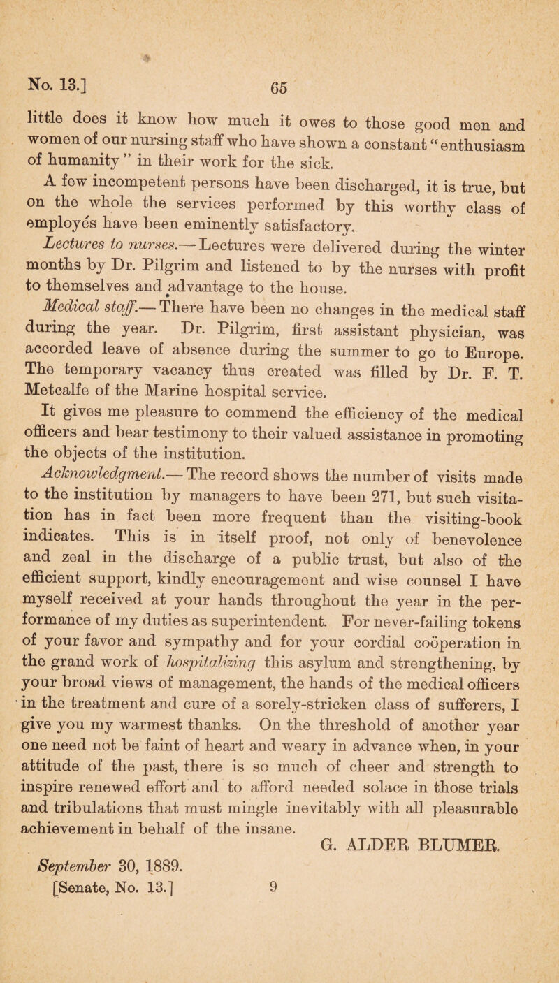 little does it know liow muck, it owes to those good men and women of om nursing staff who have shown a constant “ enthusiasm of humanity” in their work for the sick. A few incompetent persons have been discharged, it is true, but on the whole the services performed by this worthy class of employes have been eminently satisfactory. Lectures to nurses.— Lectures were delivered during the winter months by Dr. Pilgrim and listened to by the nurses with profit to themselves and advantage to the house. Medical staff. There have been no changes in the medical staff during the year. Dr. Pilgrim, first assistant physician, was accorded leave of absence during the summer to go to Europe. The temporary vacancy thus created was filled by Dr. F. T. Metcalfe of the Marine hospital service. It gives me pleasure to commend the efficiency of the medical officers and bear testimony to their valued assistance in promoting the objects of the institution. Acknowledgment.— The record shows the number of visits made to the institution by managers to have been 271, but such visita¬ tion has in fact been more frequent than the visiting-book indicates. This is in itself proof, not only of benevolence and zeal in the discharge of a public trust, but also of the efficient support, kindly encouragement and wise counsel I have myself received at your hands throughout the year in the per¬ formance of my duties as superintendent. For never-failing tokens of your favor and sympathy and for your cordial cooperation in the grand work of hospitalizing this asylum and strengthening, by your broad views of management, the hands of the medical officers • in the treatment and cure of a sorely-stricken class of sufferers, I give you my warmest thanks. On the threshold of another year one need not be faint of heart and weary in advance when, in your attitude of the past, there is so much of cheer and strength to inspire renewed effort and to afford needed solace in those trials and tribulations that must mingle inevitably with all pleasurable achievement in behalf of the insane. G. ALDER BLUMER. September 30, 1889. [Senate, No. 13.] 9