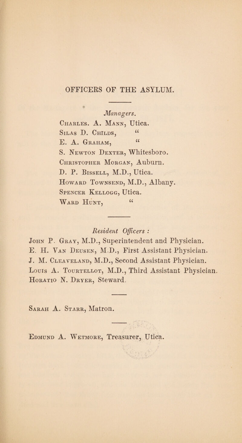 OFFICERS OF THE ASYLUM. Managers. Charles. A. Mann, Utica. Silas D. Childs, u E. A. Graham, u S. Newton Dexter, Whitesboro. Christopher Morgan, Auburn. D. P. Bissell, M.D., Utica. Howard Townsend, M.D., Albany. Spencer Kellogg, Utica. Ward Hunt, u Resident Officers : John P. Gray, M.D., Superintendent and Physician. E. H. Van Deusen, M.D., First Assistant Physician. J. M. Cleaveland, M.D., Second Assistant Physician. Louis A. Tourtellot, M.D., Third Assistant Physician, Horatio N. Dryer, Steward, Sarah A. Starr, Matron. Edmund A. Wetmore, Treasurer, Utica.