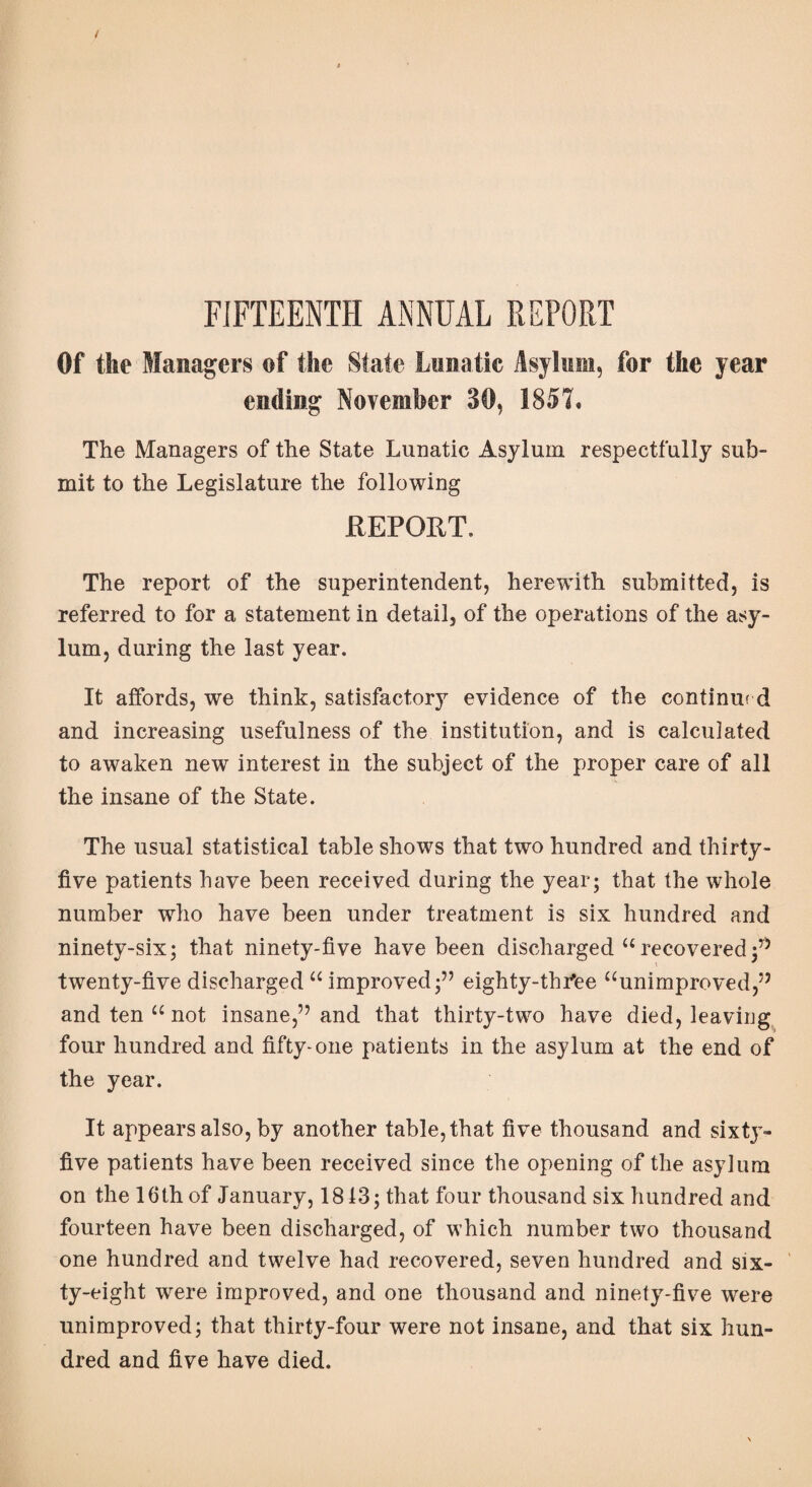 FIFTEENTH ANNUAL REPORT Of the Managers of the State Lunatic Asylum, for the year ending November 30, 1857* The Managers of the State Lunatic Asylum respectfully sub¬ mit to the Legislature the following REPORT. The report of the superintendent, herewith submitted, is referred to for a statement in detail, of the operations of the asy¬ lum, during the last year. It affords, we think, satisfactory evidence of the continue d and increasing usefulness of the institution, and is calculated to awaken new interest in the subject of the proper care of all the insane of the State. The usual statistical table shows that two hundred and thirty- five patients have been received during the year; that the whole number who have been under treatment is six hundred and ninety-six; that ninety-five have been discharged “recovered;” twenty-five discharged “improved;” eighty-thfee “unimproved,” and ten “ not insane,” and that thirty-two have died, leaving four hundred and fifty-one patients in the asylum at the end of the year. It appears also, by another table, that five thousand and sixty- five patients have been received since the opening of the asylum on the 16th of January, 1813; that four thousand six hundred and fourteen have been discharged, of which number two thousand one hundred and twelve had recovered, seven hundred and six¬ ty-eight were improved, and one thousand and ninety-five were unimproved; that thirty-four were not insane, and that six hun¬ dred and five have died.