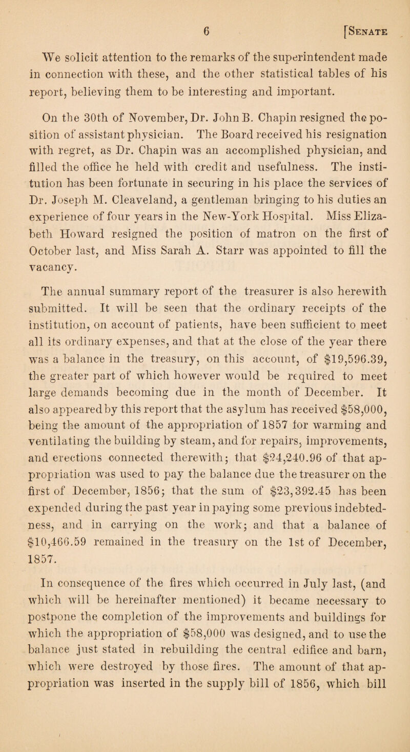 We solicit attention to the remarks of the superintendent made in connection with these, and the other statistical tables of his report, believing them to be interesting and important. On the 30th of November, Dr. JolrnB. Chapin resigned the po¬ sition of assistant physician. The Board recei ved his resignation with regret, as Dr. Chapin was an accomplished physician, and filled the office he held with credit and usefulness. The insti¬ tution has been fortunate in securing in his place the services of Dr. Joseph M. Cleaveland, a gentleman bringing to his duties an experience of four years in the New-York Hospital. Miss Eliza¬ beth Howard resigned the position of matron on the first of October last, and Miss Sarah A. Starr was appointed to fill the vacancy. The annual summary report of the treasurer is also herewith submitted. It will be seen that the ordinary receipts of the institution, on account of patients, have been sufficient to meet all its ordinary expenses, and that at the close of the year there was a balance in the treasury, on this account, of $19,596.39, the greater part of which however would be required to meet large demands becoming due in the month of December. It also appearedby this report that the asylum has received $58,000, being the amount of the appropriation of 1857 for warming and ventilating the building by steam, and for repairs, improvements, and erections connected therewith; that $94,240.96 of that ap¬ propriation was used to pay the balance due the treasurer on the first of December, 1856; that the sum of $23,392.45 has been expended during the past year in paying some previous indebted¬ ness, and in carrying on the work; and that a balance of $10,466.59 remained in the treasury on the 1st of December, 1857. In consequence of the fires which occurred in July last, (and which will be hereinafter mentioned) it became necessary to postpone the completion of the improvements and buildings for which the appropriation of $58,000 was designed, and to use the balance just stated in rebuilding the central edifice and barn, which were destroyed by those fires. The amount of that ap¬ propriation was inserted in the supply bill of 1856, which bill