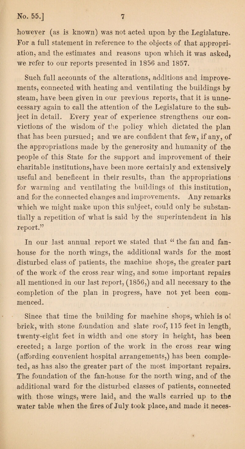 however (as is known) was not acted upon by the Legislature. For a full statement in reference to the objects of that appropri¬ ation, and the estimates and reasons upon which it was asked, we refer to our reports presented in 1856 and 1857. Such full accounts of the alterations, additions and improve¬ ments, connected with heating and ventilating the buildings by steam, have been given in our previous reports, that it is unne¬ cessary again to call the attention of the Legislature to the sub¬ ject in detail. Every year of experience strengthens our con¬ victions of the wisdom of the policy which dictated the plan that has been pursued; and we are confident that few, if any, of the appropriations made by the generosity and humanity of the people of this State for the support and improvement of their charitable institutions, have been more certainly and extensively useful and beneficent in their results, than the appropriations for warming and ventilating the buildings of this institution, and for the connected changes and improvements. Any remarks which we might make upon this subject, could only be substan¬ tially a repetition of what is said by the superintendent in his report.” In our last annual report we stated that u the fan and fan- house for the north wings, the additional wards for the most disturbed class of patients, the machine shops, the greater part of the work of the cross rear wing, and some important repairs all mentioned in our last report, (1856,) and all necessary to the completion of the plan in progress, have not yet been com¬ menced. Since that time the building for machine shops, which is ot brick, with stone foundation and slate roof, 115 feet in length, twenty-eight feet in width and one story in height, has been erected; a large portion of the work in the cross rear wing (affording convenient hospital arrangements,) has been comple¬ ted, as has also the greater part of the most important repairs. The foundation of the fan-house for the north wing, and of the additional ward for the disturbed classes of patients, connected with those wings, were laid, and the walls carried up to the water table when the fires of July took place, and made it neces- %