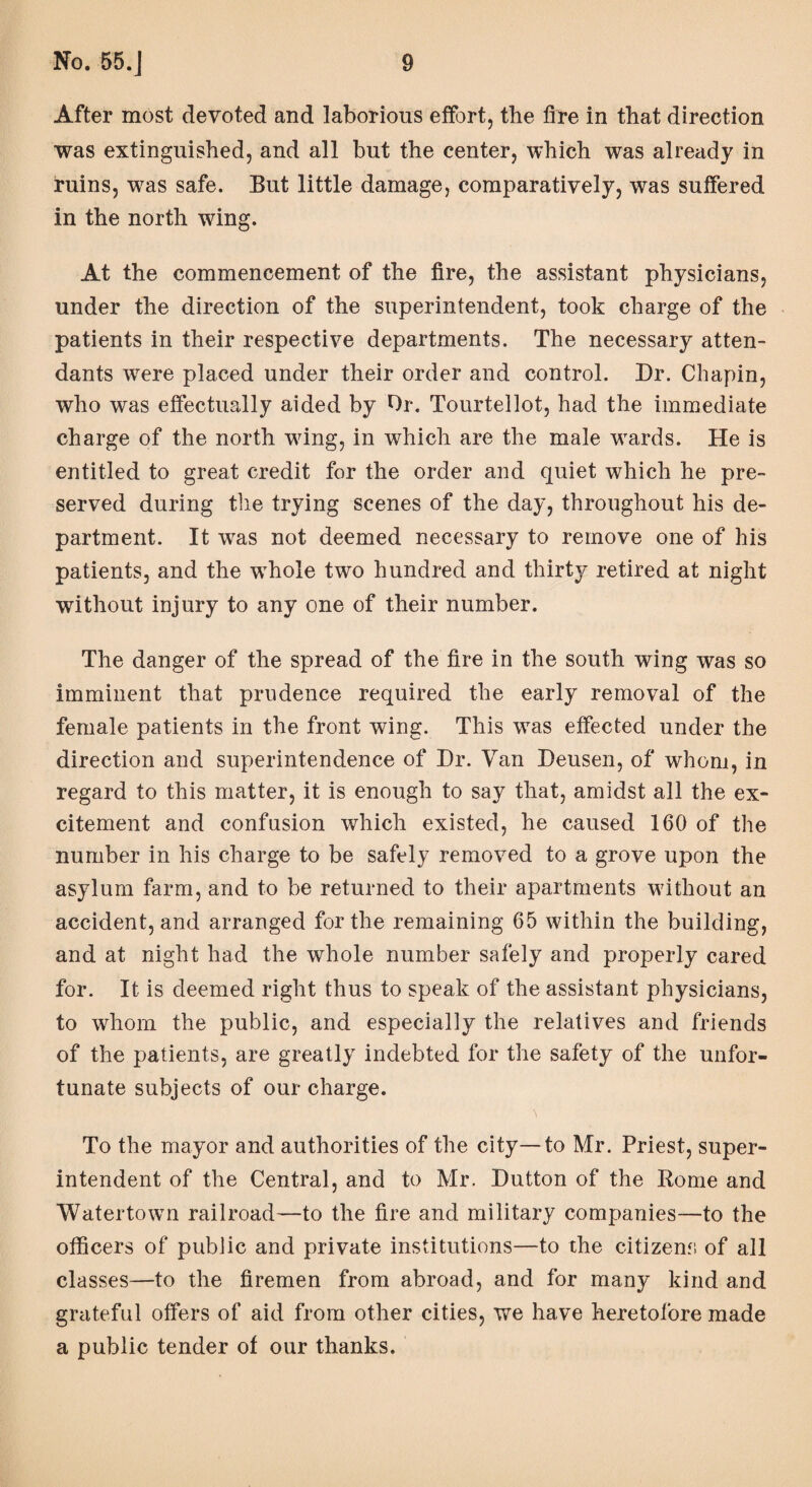 After most devoted and laborious effort, the fire in that direction was extinguished, and all but the center, which was already in ruins, was safe. But little damage, comparatively, was suffered in the north wing. At the commencement of the fire, the assistant physicians, under the direction of the superintendent, took charge of the patients in their respective departments. The necessary atten¬ dants were placed under their order and control. Dr. Chapin, who was effectually aided by Dr. Tourtellot, had the immediate charge of the north wing, in which are the male wards. He is entitled to great credit for the order and quiet which he pre¬ served during the trying scenes of the day, throughout his de¬ partment. It was not deemed necessary to remove one of his patients, and the whole two hundred and thirty retired at night without injury to any one of their number. The danger of the spread of the fire in the south wing was so imminent that prudence required the early removal of the female patients in the front wing. This was effected under the direction and superintendence of Dr. Van Deusen, of whom, in regard to this matter, it is enough to say that, amidst all the ex¬ citement and confusion which existed, he caused 160 of the number in his charge to be safely removed to a grove upon the asylum farm, and to be returned to their apartments without an accident, and arranged for the remaining 65 within the building, and at night had the whole number safely and properly cared for. It is deemed right thus to speak of the assistant physicians, to whom the public, and especially the relatives and friends of the patients, are greatly indebted for the safety of the unfor¬ tunate subjects of our charge. To the mayor and authorities of the city—to Mr. Priest, super¬ intendent of the Central, and to Mr. Dutton of the Rome and Watertown railroad—to the fire and military companies—to the officers of public and private institutions—to the citizens of all classes—to the firemen from abroad, and for many kind and grateful offers of aid from other cities, we have heretofore made a public tender of our thanks.