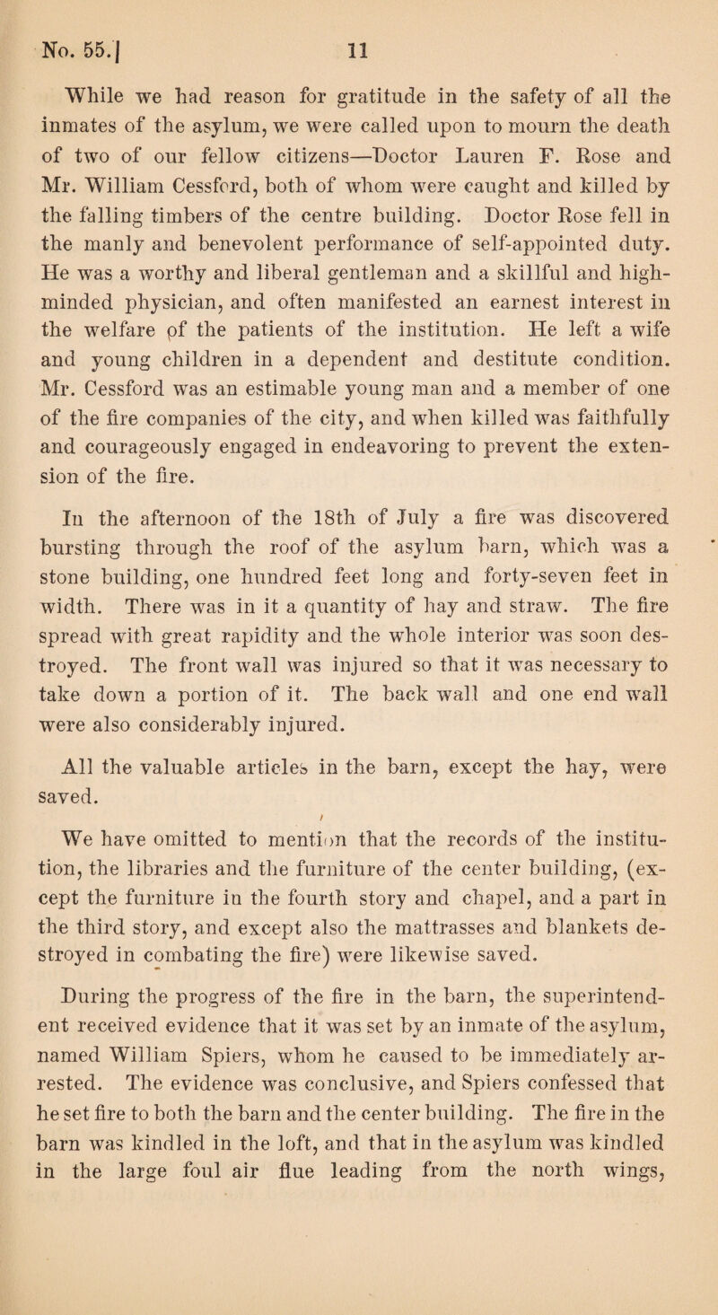 While we had reason for gratitude in the safety of all the inmates of the asylum, we were called upon to mourn the death of two of our fellow citizens—Doctor Lauren F. Eose and Mr. William Cessford, both of whom were caught and killed by the falling timbers of the centre building. Doctor Eose fell in the manly and benevolent performance of self-appointed duty. He was a worthy and liberal gentleman and a skillful and high- minded physician, and often manifested an earnest interest in the welfare pf the patients of the institution. He left a wife and young children in a dependent and destitute condition. Mr. Cessford was an estimable young man and a member of one of the fire companies of the city, and when killed was faithfully and courageously engaged in endeavoring to prevent the exten¬ sion of the fire. In the afternoon of the 18th of July a fire was discovered bursting through the roof of the asylum barn, which was a stone building, one hundred feet long and forty-seven feet in width. There was in it a quantity of hay and straw. The fire spread with great rapidity and the whole interior was soon des¬ troyed. The front wall was injured so that it vTas necessary to take down a portion of it. The back wall and one end wall were also considerably injured. All the valuable articles in the barn, except the hay, were saved. / We have omitted to mention that the records of the institu¬ tion, the libraries and the furniture of the center building, (ex¬ cept the furniture in the fourth story and chapel, and a part in the third story, and except also the mattrasses and blankets de¬ stroyed in combating the fire) were likewise saved. During the progress of the fire in the barn, the superintend¬ ent received evidence that it was set by an inmate of the asylum, named William Spiers, whom he caused to be immediately ar¬ rested. The evidence was conclusive, and Spiers confessed that he set fire to both the barn and the center building. The fire in the barn was kindled in the loft, and that in the asylum was kindled in the large foul air flue leading from the north wings,