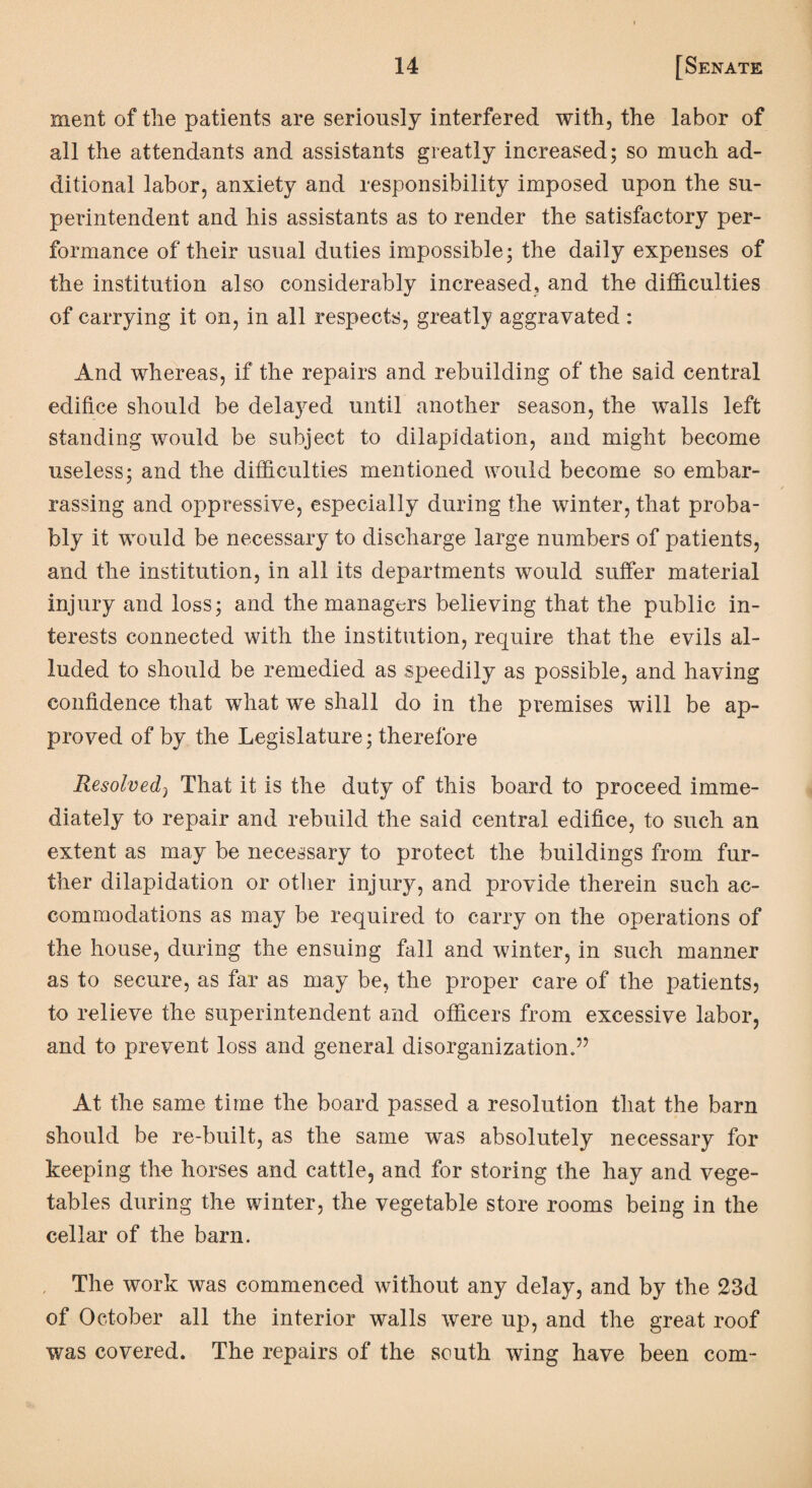 ment of the patients are seriously interfered with, the labor of all the attendants and assistants greatly increased; so much ad¬ ditional labor, anxiety and responsibility imposed upon the su¬ perintendent and his assistants as to render the satisfactory per¬ formance of their usual duties impossible; the daily expenses of the institution also considerably increased, and the difficulties of carrying it on, in all respects, greatly aggravated : And whereas, if the repairs and rebuilding of the said central edifice should be delayed until another season, the walls left standing would be subject to dilapidation, and might become useless; and the difficulties mentioned would become so embar¬ rassing and oppressive, especially during the winter, that proba¬ bly it would be necessary to discharge large numbers of patients, and the institution, in all its departments would suffer material injury and loss; and the managers believing that the public in¬ terests connected with the institution, require that the evils al¬ luded to should be remedied as speedily as possible, and having confidence that what we shall do in the premises will be ap¬ proved of by the Legislature; therefore Resolved, That it is the duty of this board to proceed imme¬ diately to repair and rebuild the said central edifice, to such an extent as may be necessary to protect the buildings from fur¬ ther dilapidation or other injury, and provide therein such ac¬ commodations as may be required to carry on the operations of the house, during the ensuing fall and winter, in such manner as to secure, as far as may be, the proper care of the patients? to relieve the superintendent and officers from excessive labor, and to prevent loss and general disorganization.” At the same time the board passed a resolution that the barn should be re-built, as the same was absolutely necessary for keeping the horses and cattle, and for storing the hay and vege¬ tables during the winter, the vegetable store rooms being in the cellar of the barn. The work was commenced without any delay, and by the 23d of October all the interior walls were up, and the great roof was covered. The repairs of the south wing have been com-