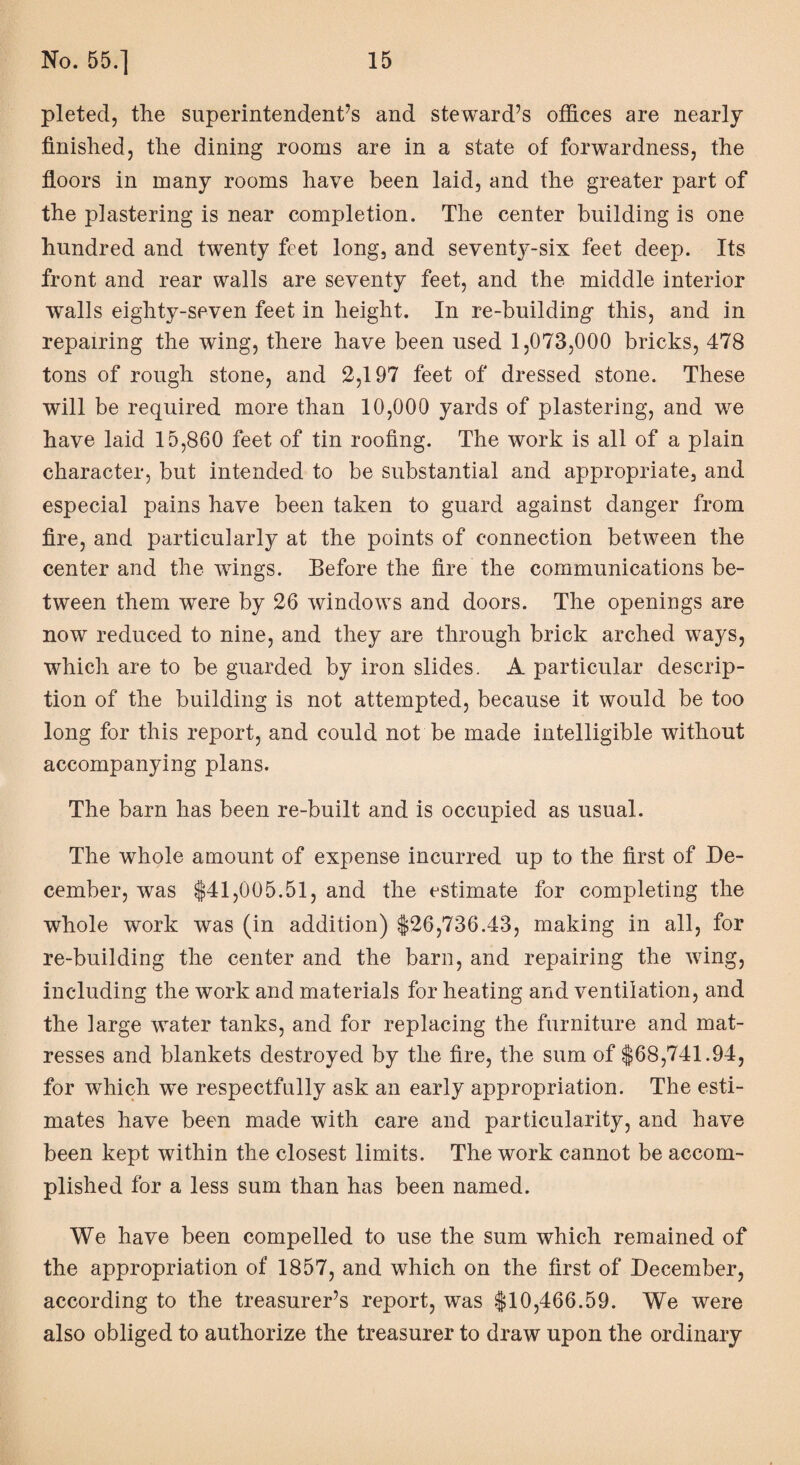 pleted, the superintendent’s and steward’s offices are nearly- finished, the dining rooms are in a state of forwardness, the floors in many rooms have been laid, and the greater part of the plastering is near completion. The center building is one hundred and twenty feet long, and seventy-six feet deep. Its front and rear walls are seventy feet, and the middle interior walls eighty-seven feet in height. In re-building this, and in repairing the wing, there have been used 1,073,000 bricks, 478 tons of rough stone, and 2,197 feet of dressed stone. These will be required more than 10,000 yards of plastering, and we have laid 15,860 feet of tin roofing. The work is all of a plain character, but intended to be substantial and appropriate, and especial pains have been taken to guard against danger from fire, and particularly at the points of connection between the center and the wings. Before the fire the communications be¬ tween them were by 26 windows and doors. The openings are now reduced to nine, and they are through brick arched ways, which are to be guarded by iron slides. A particular descrip¬ tion of the building is not attempted, because it would be too long for this report, and could not be made intelligible without accompanying plans. The barn has been re-built and is occupied as usual. The whole amount of expense incurred up to the first of De¬ cember, was $41,005.51, and the estimate for completing the whole work was (in addition) $26,736.43, making in all, for re-building the center and the barn, and repairing the wing, including the work and materials for heating and ventilation, and the large water tanks, and for replacing the furniture and mat- resses and blankets destroyed by the fire, the sum of $68,741.94, for which we respectfully ask an early appropriation. The esti¬ mates have been made with care and particularity, and have been kept within the closest limits. The work cannot be accom¬ plished for a less sum than has been named. We have been compelled to use the sum which remained of the appropriation of 1857, and which on the first of December, according to the treasurer’s report, was $10,466.59. We were also obliged to authorize the treasurer to draw upon the ordinary