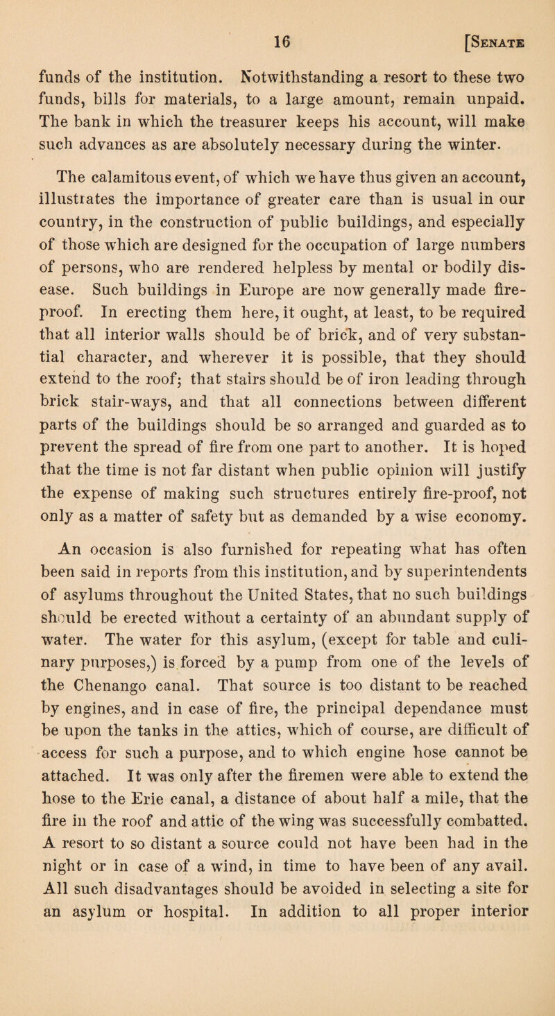 funds of the institution. Notwithstanding a resort to these two funds, bills for materials, to a large amount, remain unpaid. The bank in which the treasurer keeps his account, will make such advances as are absolutely necessary during the winter. The calamitous event, of which we have thus given an account, illustrates the importance of greater care than is usual in our country, in the construction of public buildings, and especially of those which are designed for the occupation of large numbers of persons, who are rendered helpless by mental or bodily dis¬ ease. Such buildings in Europe are now generally made fire¬ proof. In erecting them here, it ought, at least, to be required that all interior walls should be of brick, and of very substan¬ tial character, and wherever it is possible, that they should extend to the roof; that stairs should be of iron leading through brick stair-ways, and that all connections between different parts of the buildings should be so arranged and guarded as to prevent the spread of fire from one part to another. It is hoped that the time is not far distant when public opinion will justify the expense of making such structures entirely fire-proof, not only as a matter of safety but as demanded by a wise economy. An occasion is also furnished for repeating what has often been said in reports from this institution, and by superintendents of asylums throughout the United States, that no such buildings should be erected without a certainty of an abundant supply of water. The water for this asylum, (except for table and culi¬ nary purposes,) is forced by a pump from one of the levels of the Chenango canal. That source is too distant to be reached by engines, and in case of fire, the principal dependence must be upon the tanks in the attics, wrhich of course, are difficult of access for such a purpose, and to which engine hose cannot be attached. It was only after the firemen were able to extend the hose to the Erie canal, a distance of about half a mile, that the fire in the roof and attic of the wing was successfully combatted. A resort to so distant a source could not have been had in the night or in case of a wrind, in time to have been of any avail. All such disadvantages should be avoided in selecting a site for an asylum or hospital. In addition to all proper interior