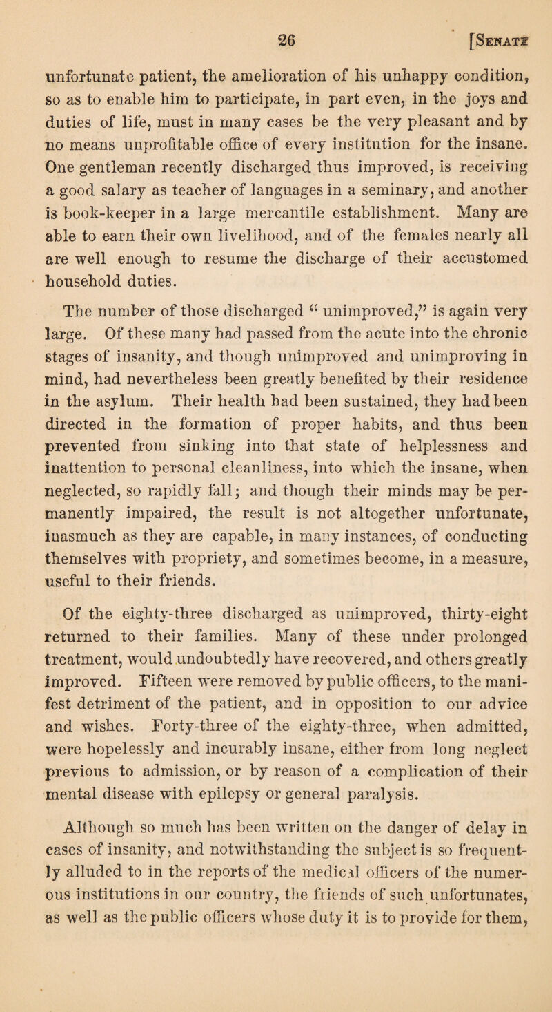 unfortunate patient, tlie amelioration of his unhappy condition, so as to enable him to participate, in part even, in the joys and duties of life, must in many cases be the very pleasant and by no means unprofitable office of every institution for the insane. One gentleman recently discharged thus improved, is receiving a good salary as teacher of languages in a seminary, and another is book-keeper in a large mercantile establishment. Many are able to earn their own livelihood, and of the females nearly all are well enough to resume the discharge of their accustomed household duties. The number of those discharged u unimproved,” is again very large. Of these many had passed from the acute into the chronic stages of insanity, and though unimproved and unimproving in mind, had nevertheless been greatly benefited by their residence in the asylum. Their health had been sustained, they had been directed in the formation of proper habits, and thus been prevented from sinking into that state of helplessness and inattention to personal cleanliness, into which the insane, when neglected, so rapidly fall; and though their minds may be per¬ manently impaired, the result is not altogether unfortunate, inasmuch as they are capable, in many instances, of conducting themselves with propriety, and sometimes become, in a measure, useful to their friends. Of the eighty-three discharged as unimproved, thirty-eight returned to their families. Many of these under prolonged treatment, would undoubtedly have recovered, and others greatly improved. Fifteen were removed by public officers, to the mani¬ fest detriment of the patient, and in opposition to our advice and wishes. Forty-three of the eighty-three, when admitted, were hopelessly and incurably insane, either from long neglect previous to admission, or by reason of a complication of their mental disease with epilepsy or general paralysis. Although so much has been written on the danger of delay in cases of insanity, and notwithstanding the subject is so frequent¬ ly alluded to in the reports of the medical officers of the numer¬ ous institutions in our country, the friends of such unfortunates, as well as the public officers whose duty it is to provide for them,