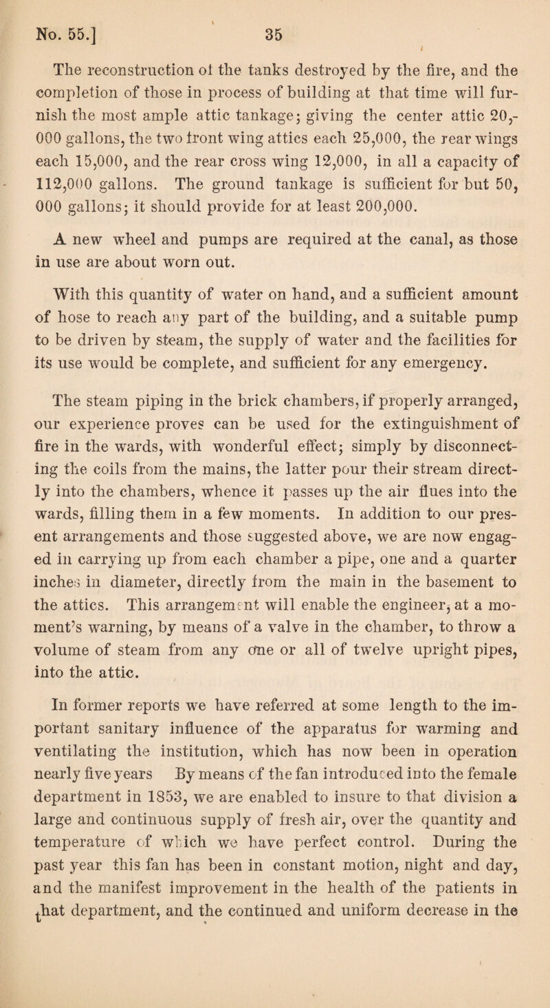 i \ The reconstruction ot the tanks destroyed by the fire, and the completion of those in process of building at that time will fur¬ nish the most ample attic tankage; giving the center attic 20,- 000 gallons, the two tront wing attics each 25,000, the rear wings each 15,000, and the rear cross wing 12,000, in all a capacity of 112,000 gallons. The ground tankage is sufficient for but 50, 000 gallons: it should provide for at least 200,000. A new wheel and pumps are required at the canal, as those in use are about worn out. With this quantity of water on hand, and a sufficient amount of hose to reach any part of the building, and a suitable pump to be driven by steam, the supply of water and the facilities for its use would be complete, and sufficient for any emergency. The steam piping in the brick chambers, if properly arranged, our experience proves can be used for the extinguishment of fire in the wards, with wonderful effect; simply by disconnect¬ ing the coils from the mains, the latter pour their stream direct¬ ly into the chambers, whence it passes up the air flues into the wards, filling them in a few moments. In addition to our pres¬ ent arrangements and those suggested above, we are now engag¬ ed in carrying up from each chamber a pipe, one and a quarter inches in diameter, directly from the main in the basement to the attics. This arrangement will enable the engineer^ at a mo¬ ment’s warning, by means of a valve in the chamber, to throw a volume of steam from any one or all of twelve upright pipes, into the attic. i In former reports we have referred at some length to the im¬ portant sanitary influence of the apparatus for warming and ventilating the institution, which has now been in operation nearly five years By means of the fan introduced into the female department in 1853, we are enabled to insure to that division a large and continuous supply of fresh air, over the quantity and temperature of which we have perfect control. During the past year this fan has been in constant motion, night and day, and the manifest improvement in the health of the patients in that department, and the continued and uniform decrease in the