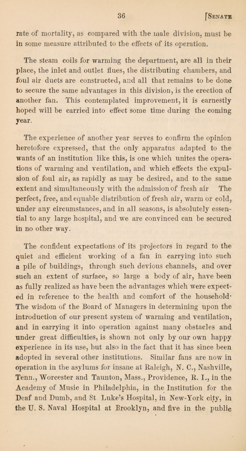 rate of mortality, as compared with the male division, must be in some measure attributed to the effects of its operation. The steam coils for warming the department, are all in their place, the inlet and outlet flues, the distributing chambers, and foul air ducts are constructed, and all that remains to be done to secure the same advantages in this division, is the erection of another fan. This contemplated improvement, it is earnestly hoped will be carried into effect some time during the coming year. The experience of another year serves to confirm the opinion heretofore expressed, that the only apparatus adapted to the wants of an institution like this, is one which unites the opera¬ tions of warming and ventilation, and which effects the expul¬ sion of foul air, as rapidly as may be desired, and to the same extent and simultaneously with the admission of fresh air The perfect, free, and equable distribution of fresh air, warm or cold, under any circumstances, and in all seasons, is absolutely essen¬ tial to any large hospital, and we are convinced can be secured in no other way. The confident expectations of its projectors in regard to the quiet and efficient working of a fan in carrying into such a pile of buildings, through such devious channels, and over such an extent of surface, so large a body of air, have been as fully realized as have been the advantages which were expect¬ ed in reference to the health and comfort of the household* The wisdom of the Board of Managers in determining upon the introduction of our present system of warming and ventilation, and in carrying it into operation against many obstacles and under great difficulties, is shown not only by our own happy experience in its use, but also in the fact that it has since been adopted in several other institutions. Similar fans are now in operation in the asylums for insane at Raleigh, N. 0., Nashville, Tenn., Worcester and Taunton, Mass., Providence, R. I., in the Academy of Music in Philadelphia, in the Institution for the Deaf and Dumb, and St Luke’s Hospital, in New-York city, in the U. S. Naval Hospital at Brooklyn, and five in the public