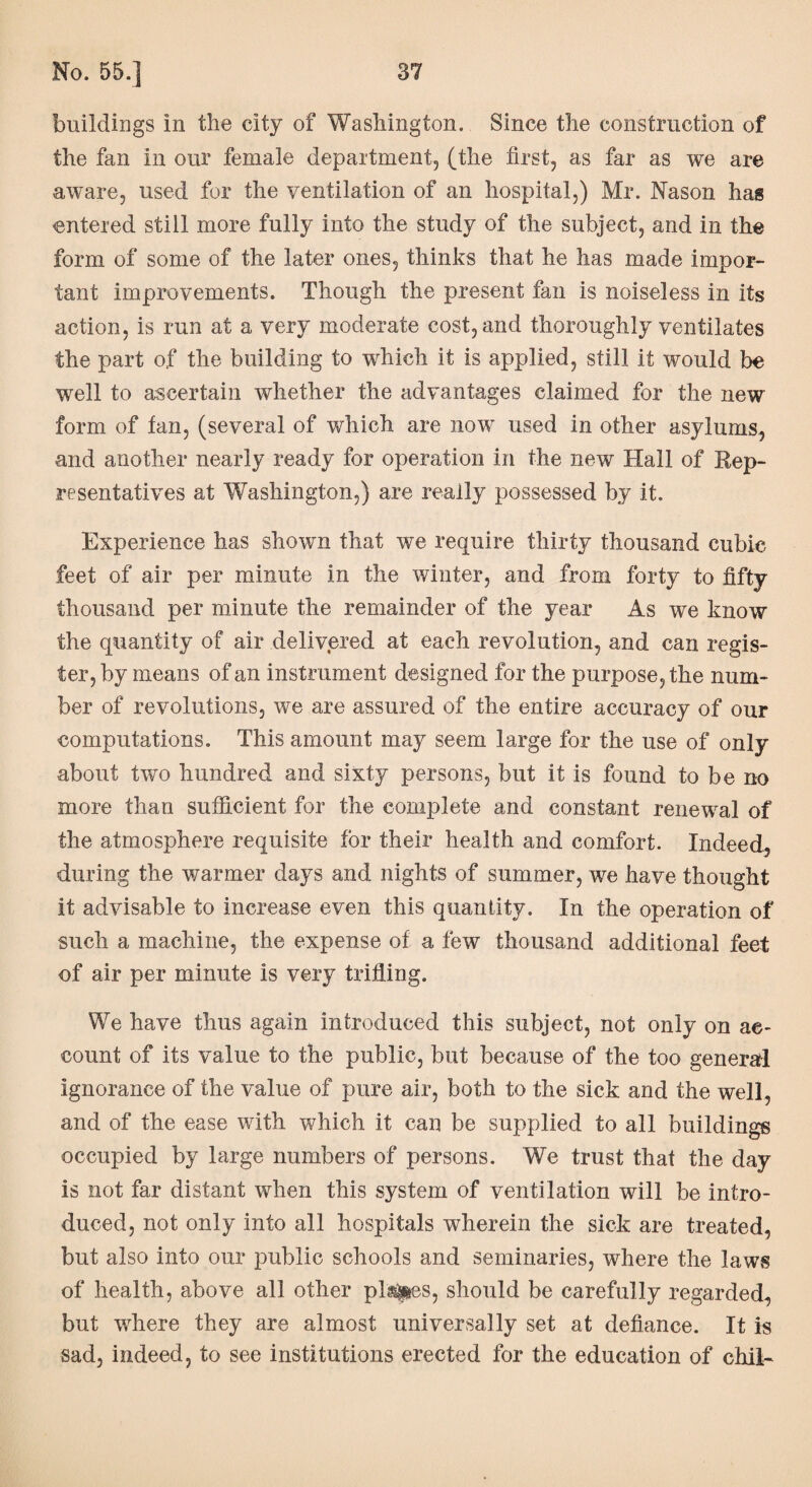 buildings in the city of Washington. Since the construction of the fan in our female department, (the first, as far as we are aware, used for the ventilation of an hospital,) Mr. Nason has entered still more fully into the study of the subject, and in the form of some of the later ones, thinks that he has made impor¬ tant improvements. Though the present fan is noiseless in its action, is run at a very moderate cost, and thoroughly ventilates the part of the building to which it is applied, still it would be well to ascertain whether the advantages claimed for the new form of fan, (several of which are now used in other asylums, and another nearly ready for operation in the new Hall of Rep¬ resentatives at Washington,) are really possessed by it. Experience has shown that we require thirty thousand cubic feet of air per minute in the winter, and from forty to fifty thousand per minute the remainder of the year As we know the quantity of air delivered at each revolution, and can regis¬ ter, by means of an instrument designed for the purpose, the num¬ ber of revolutions, we are assured of the entire accuracy of our computations. This amount may seem large for the use of only about two hundred and sixty persons, but it is found to be no more than sufficient for the complete and constant renewal of the atmosphere requisite for their health and comfort. Indeed, during the warmer days and nights of summer, we have thought it advisable to increase even this quantity. In the operation of such a machine, the expense of a few thousand additional feet of air per minute is very trifling. We have thus again introduced this subject, not only on ac¬ count of its value to the public, but because of the too general ignorance of the value of pure air, both to the sick and the well, and of the ease with which it can be supplied to all buildings occupied by large numbers of persons. We trust that the day is not far distant when this system of ventilation will be intro¬ duced, not only into all hospitals wherein the sick are treated, but also into our public schools and seminaries, where the laws of health, above all other places, should be carefully regarded, but where they are almost universally set at defiance. It is sad, indeed, to see institutions erected for the education of chil-
