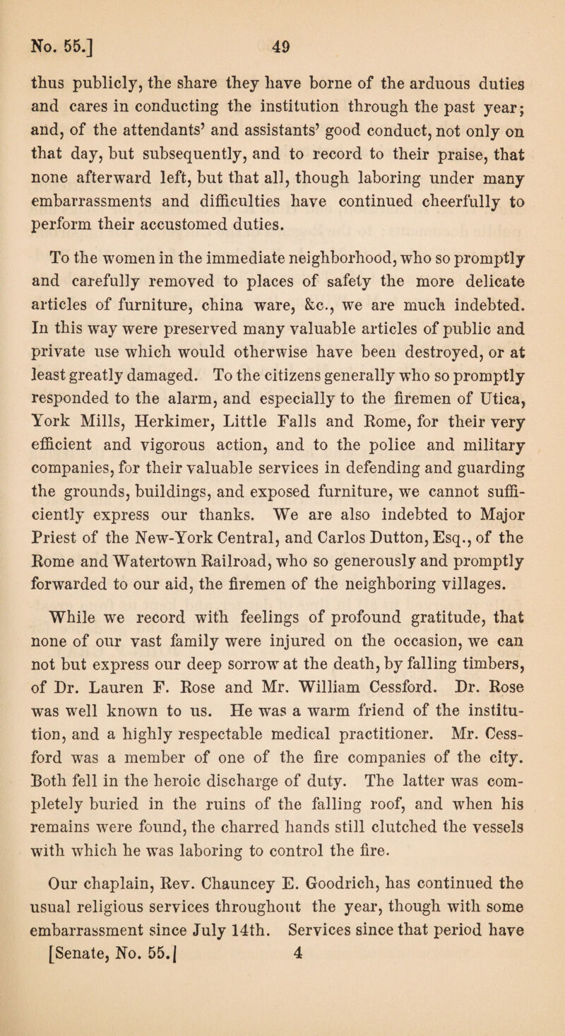thus publicly, the share they have borne of the arduous duties and cares in conducting the institution through the past year; and, of the attendants’ and assistants’ good conduct, not only on that day, but subsequently, and to record to their praise, that none afterward left, but that all, though laboring under many embarrassments and difficulties have continued cheerfully to perform their accustomed duties. To the women in the immediate neighborhood, who so promptly and carefully removed to places of safety the more delicate articles of furniture, china ware, &c., wre are much indebted. In this way were preserved many valuable articles of public and private use which would otherwise have been destroyed, or at least greatly damaged. To the citizens generally who so promptly responded to the alarm, and especially to the firemen of Utica, York Mills, Herkimer, Little Falls and Rome, for their very efficient and vigorous action, and to the police and military companies, for their valuable services in defending and guarding the grounds, buildings, and exposed furniture, we cannot suffi¬ ciently express our thanks. We are also indebted to Major Priest of the New-York Central, and Carlos Dutton, Esq., of the Rome and Watertown Railroad, who so generously and promptly forwarded to our aid, the firemen of the neighboring villages. While we record with feelings of profound gratitude, that none of our vast family were injured on the occasion, we can not but express our deep sorrow at the death, by falling timbers, of Dr. Lauren F. Rose and Mr. William Cessford. Dr. Rose was well known to us. He was a warm friend of the institu¬ tion, and a highly respectable medical practitioner. Mr. Cess¬ ford was a member of one of the fire companies of the city. Roth fell in the heroic discharge of duty. The latter was com¬ pletely buried in the ruins of the falling roof, and when his remains were found, the charred hands still clutched the vessels with which he wTas laboring to control the fire. Our chaplain, Rev. Chauncey E. Goodrich, has continued the usual religious services throughout the year, though with some embarrassment since July 14th. Services since that period have [Senate, No. 55. | 4
