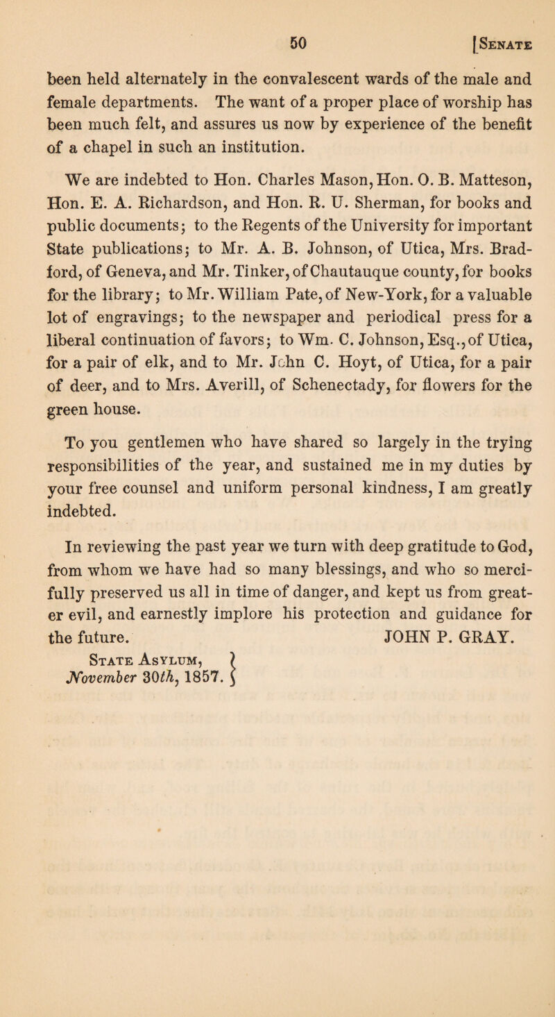 been held alternately in the convalescent wards of the male and female departments. The want of a proper place of worship has been much felt, and assures us now by experience of the benefit of a chapel in such an institution. We are indebted to Hon. Charles Mason, Hon. 0. B. Matteson, Hon. E. A. Richardson, and Hon. R. U. Sherman, for books and public documents; to the Regents of the University for important State publications; to Mr. A. B. Johnson, of Utica, Mrs. Brad¬ ford, of Geneva, and Mr. Tinker, of Chautauque county, for books for the library; to Mr. William Pate, of New-York, for a valuable lot of engravings; to the newspaper and periodical press for a liberal continuation of favors; to Wm. C. Johnson, Esq.,of Utica, for a pair of elk, and to Mr. John C. Hoyt, of Utica, for a pair of deer, and to Mrs. Averill, of Schenectady, for flowers for the green house. To you gentlemen who have shared so largely in the trying responsibilities of the year, and sustained me in my duties by your free counsel and uniform personal kindness, I am greatly indebted. In reviewing the past year we turn with deep gratitude to God, from whom we have had so many blessings, and who so merci¬ fully preserved us all in time of danger, and kept us from great¬ er evil, and earnestly implore his protection and guidance for the future. JOHN P. GRAY. State Asylum, ? November 30th7 1857. ^