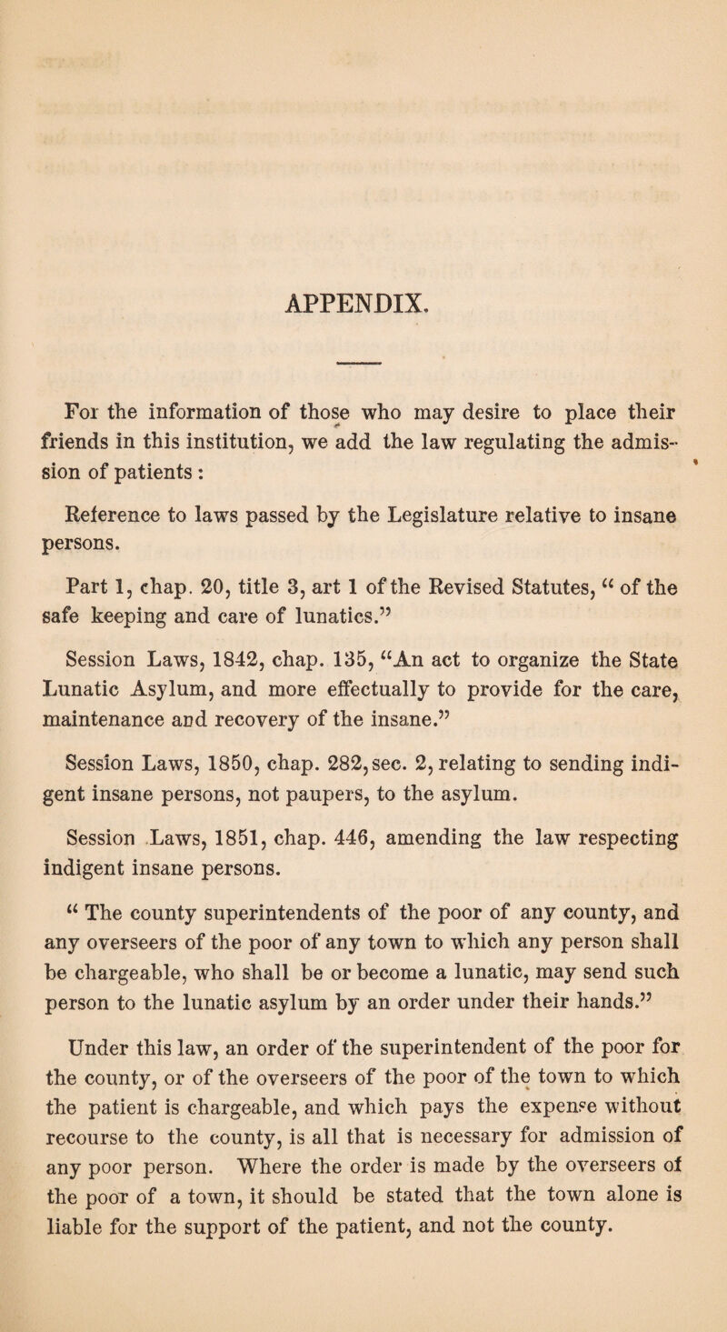 APPENDIX. For the information of those who may desire to place their friends in this institution, we add the law regulating the admis¬ sion of patients: Reference to laws passed by the Legislature relative to insane persons. Part 1, chap. 20, title 3, art 1 of the Revised Statutes, “ of the safe keeping and care of lunatics.” Session Laws, 1842, chap. 135, “An act to organize the State Lunatic Asylum, and more effectually to provide for the care, maintenance and recovery of the insane.” Session Laws, 1850, chap. 282, sec. 2, relating to sending indi¬ gent insane persons, not paupers, to the asylum. Session Laws, 1851, chap. 446, amending the law respecting indigent insane persons. “ The county superintendents of the poor of any county, and any overseers of the poor of any town to which any person shall be chargeable, who shall be or become a lunatic, may send such person to the lunatic asylum by an order under their hands.” Under this law, an order of the superintendent of the poor for the county, or of the overseers of the poor of the town to which the patient is chargeable, and which pays the expense without recourse to the county, is all that is necessary for admission of any poor person. Where the order is made by the overseers of the poor of a town, it should be stated that the town alone is liable for the support of the patient, and not the county.