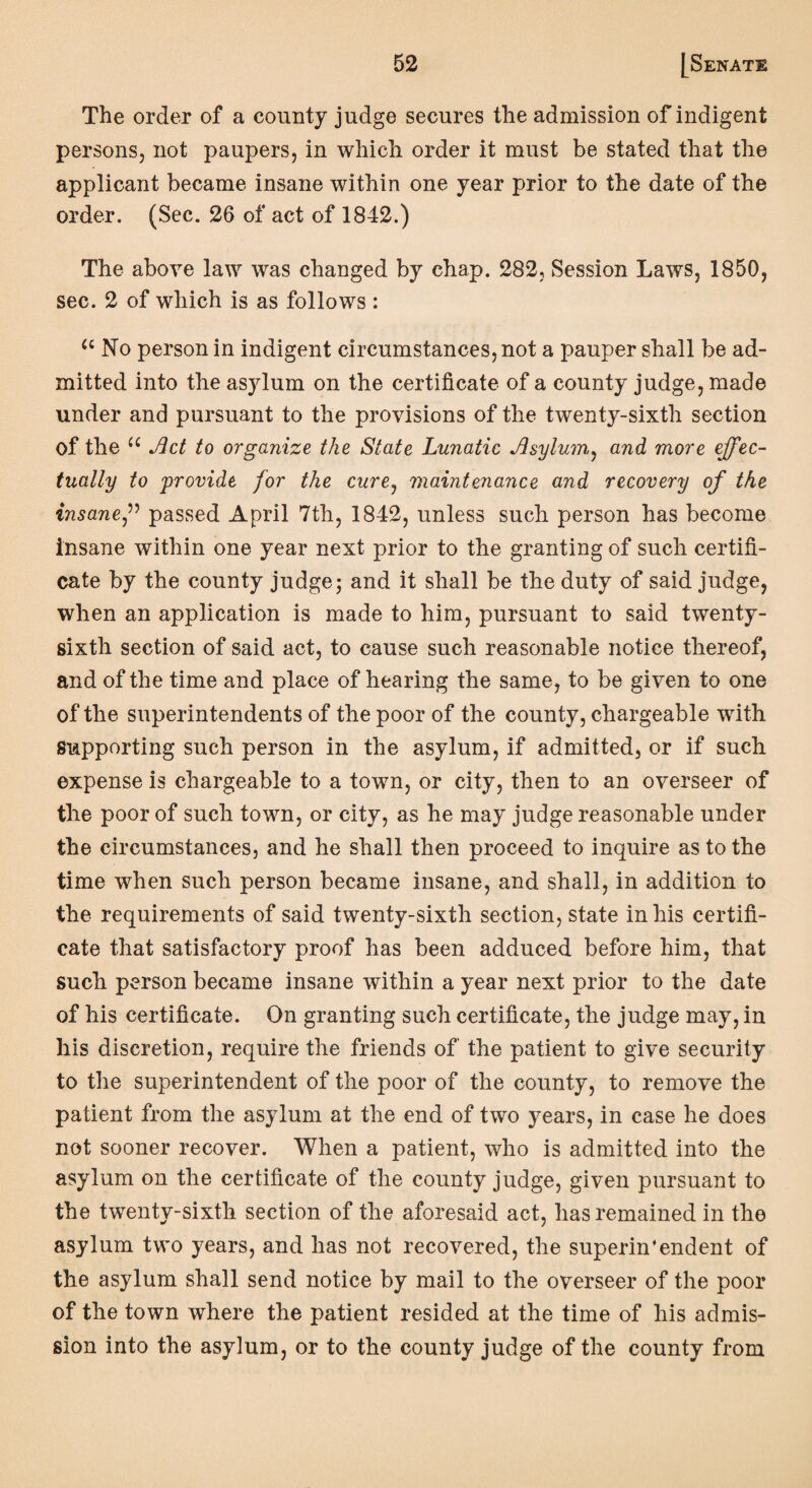 The order of a county judge secures the admission of indigent persons, not paupers, in which order it must be stated that the applicant became insane within one year prior to the date of the order. (Sec. 26 of act of 1842.) The above law was changed by chap. 282, Session Laws, 1850, sec. 2 of which is as follows: u No person in indigent circumstances, not a pauper shall be ad¬ mitted into the asylum on the certificate of a county judge, made under and pursuant to the provisions of the twenty-sixth section of the u Act to organize the State Lunatic Asylum, and more effec¬ tually to provide for the cure, maintenance and recovery of the insane,” passed April 7th, 1842, unless such person has become insane within one year next prior to the granting of such certifi¬ cate by the county judge; and it shall be the duty of said judge, when an application is made to him, pursuant to said twenty- sixth section of said act, to cause such reasonable notice thereof, and of the time and place of hearing the same, to be given to one of the superintendents of the poor of the county, chargeable with supporting such person in the asylum, if admitted, or if such expense is chargeable to a town, or city, then to an overseer of the poor of such town, or city, as he may judge reasonable under the circumstances, and he shall then proceed to inquire as to the time when such person became insane, and shall, in addition to the requirements of said twenty-sixth section, state in his certifi¬ cate that satisfactory proof has been adduced before him, that such person became insane within a year next prior to the date of his certificate. On granting such certificate, the judge may, in his discretion, require the friends of the patient to give security to the superintendent of the poor of the county, to remove the patient from the asylum at the end of two years, in case he does not sooner recover. When a patient, who is admitted into the asylum on the certificate of the county judge, given pursuant to the twenty-sixth section of the aforesaid act, has remained in the asylum two years, and has not recovered, the superin*endent of the asylum shall send notice by mail to the overseer of the poor of the town where the patient resided at the time of his admis¬ sion into the asylum, or to the county judge of the county from