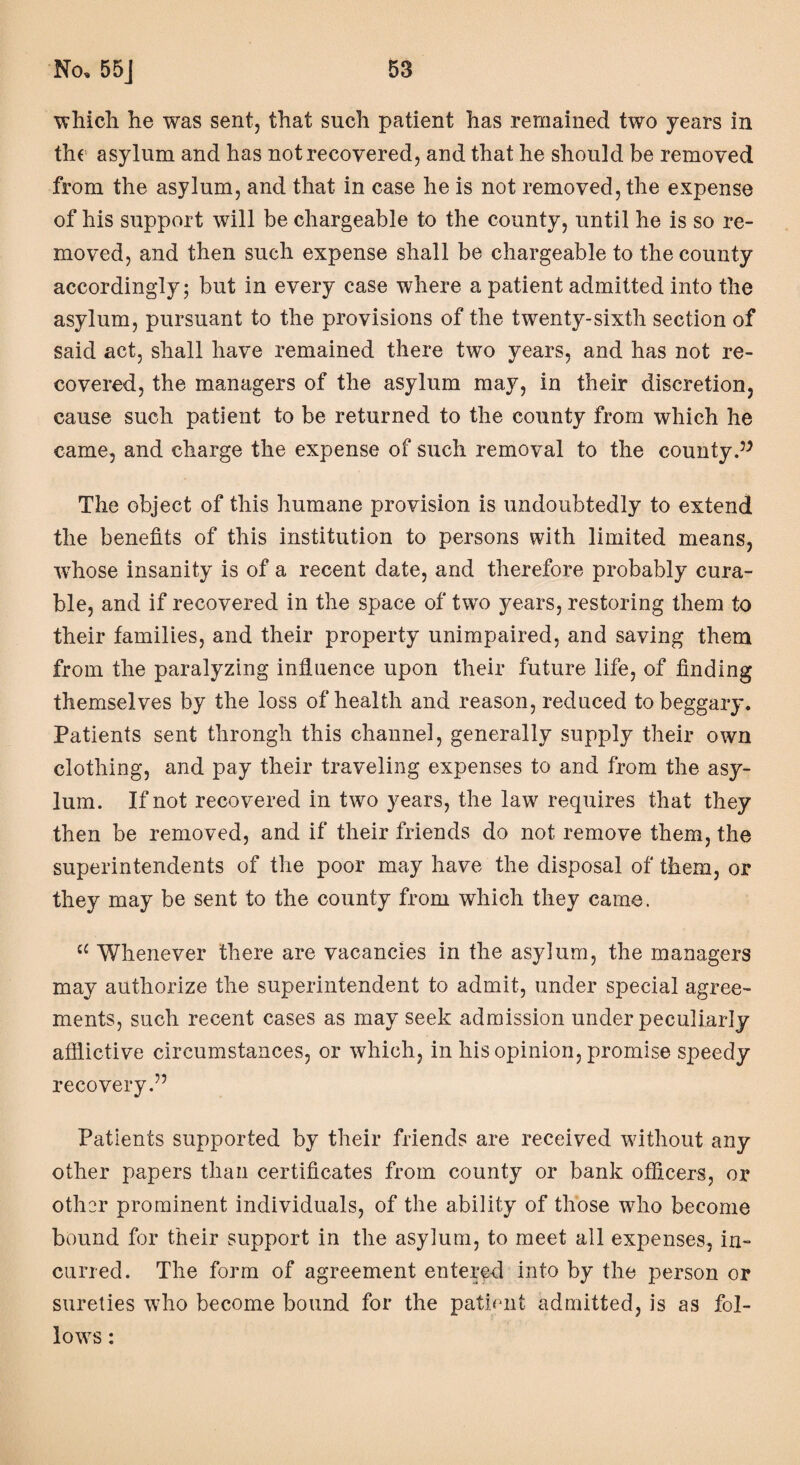 'which he was sent, that such patient has remained two years in the asylum and has not recovered, and that he should be removed from the asylum, and that in case he is not removed, the expense of his support will be chargeable to the county, until he is so re¬ moved, and then such expense shall be chargeable to the county accordingly; but in every case where a patient admitted into the asylum, pursuant to the provisions of the twenty-sixth section of said act, shall have remained there two years, and has not re¬ covered, the managers of the asylum may, in their discretion, cause such patient to be returned to the county from which he came, and charge the expense of such removal to the county The object of this humane provision is undoubtedly to extend the benefits of this institution to persons with limited means, whose insanity is of a recent date, and therefore probably cura¬ ble, and if recovered in the space of two years, restoring them to their families, and their property unimpaired, and saving them from the paralyzing influence upon their future life, of finding themselves by the loss of health and reason, reduced to beggary. Patients sent throngh this channel, generally supply their own clothing, and pay their traveling expenses to and from the asy¬ lum. If not recovered in two years, the law requires that they then be removed, and if their friends do not remove them, the superintendents of the poor may have the disposal of them, or they may be sent to the county from which they came. c£ Whenever there are vacancies in the asylum, the managers may authorize the superintendent to admit, under special agree¬ ments, such recent cases as may seek admission under peculiarly afflictive circumstances, or which, in his opinion, promise speedy recovery.” Patients supported by their friends are received without any other papers than certificates from county or bank officers, or other prominent individuals, of the ability of those who become bound for their support in the asylum, to meet all expenses, in¬ curred. The form of agreement entered into by the person or sureties who become bound for the patient admitted, is as fol¬ lows :