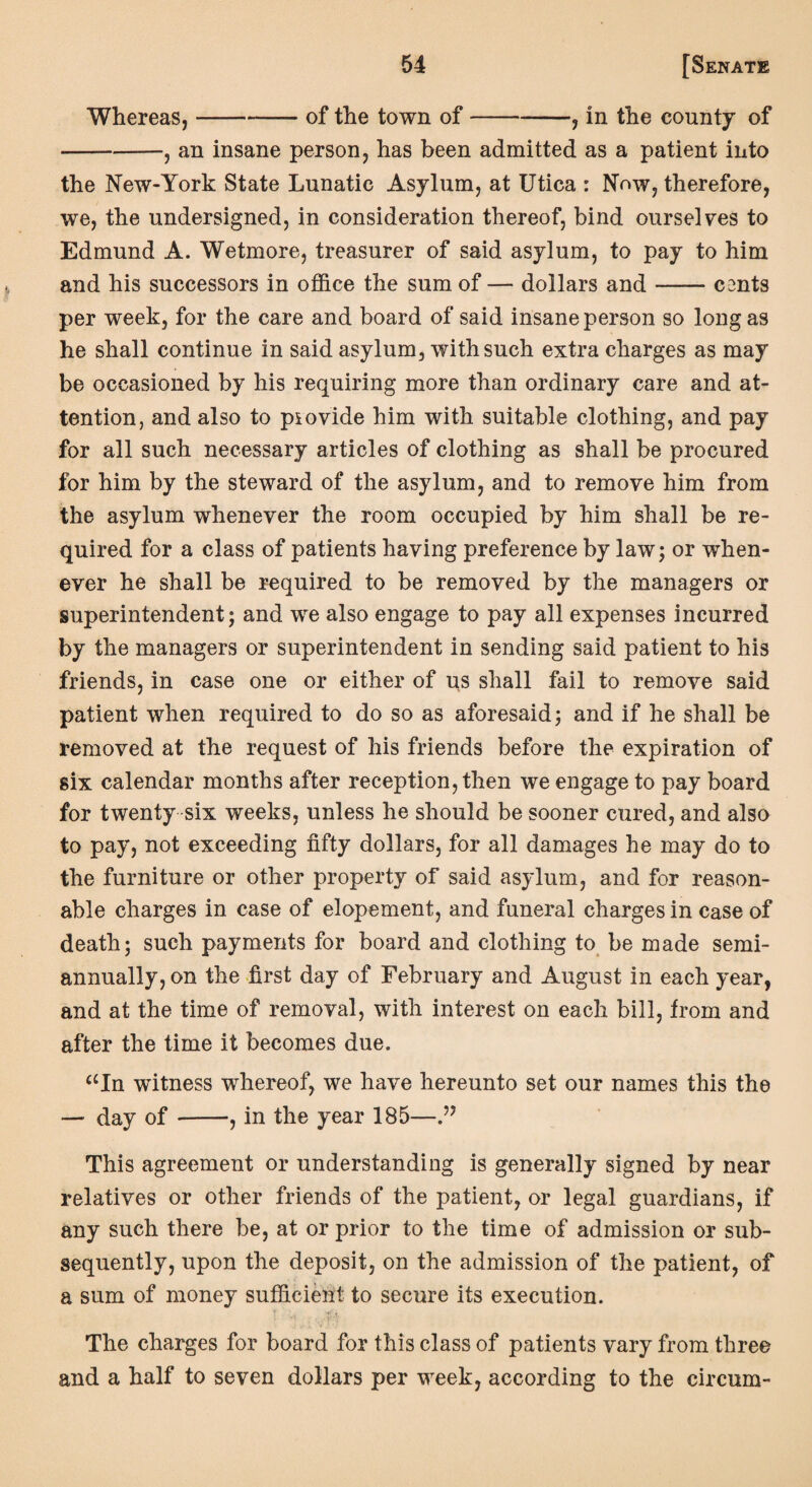Whereas,-of the town of-, in the county of -, an insane person, has been admitted as a patient into the New-York State Lunatic Asylum, at Utica : Now, therefore, we, the undersigned, in consideration thereof, bind ourselves to Edmund A. Wetmore, treasurer of said asylum, to pay to him and his successors in office the sum of — dollars and-C2nts per week, for the care and board of said insane person so long as he shall continue in said asylum, with such extra charges as may be occasioned by his requiring more than ordinary care and at¬ tention, and also to provide him with suitable clothing, and pay for all such necessary articles of clothing as shall be procured for him by the steward of the asylum, and to remove him from the asylum whenever the room occupied by him shall be re¬ quired for a class of patients having preference by law; or when¬ ever he shall be required to be removed by the managers or superintendent; and we also engage to pay all expenses incurred by the managers or superintendent in sending said patient to his friends, in case one or either of us shall fail to remove said patient when required to do so as aforesaid; and if he shall be removed at the request of his friends before the expiration of six calendar months after reception, then we engage to pay board for twenty six weeks, unless he should be sooner cured, and also to pay, not exceeding fifty dollars, for all damages he may do to the furniture or other property of said asylum, and for reason¬ able charges in case of elopement, and funeral charges in case of death; such payments for board and clothing to be made semi¬ annually, on the first day of February and August in each year, and at the time of removal, with interest on each bill, from and after the time it becomes due. aIn witness whereof, wre have hereunto set our names this the — day of-, in the year 185— This agreement or understanding is generally signed by near relatives or other friends of the patient, or legal guardians, if any such there be, at or prior to the time of admission or sub¬ sequently, upon the deposit, on the admission of the patient, of a sum of money sufficient to secure its execution. The charges for board for this class of patients vary from three and a half to seven dollars per week, according to the circum-