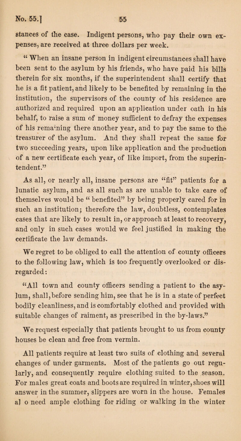 stances of the case. Indigent persons, who pay their own ex¬ penses, are received at three dollars per week. “ When an insane person in indigent circumstances shall have been sent to the asylum by his friends, who have paid his bills therein for six months, if the superintendent shall certify that he is a fit patient, and likely to be benefited by remaining in the institution, the supervisors of the county of his residence are authorized and required upon an application under oath in his behalf, to raise a sum of money sufficient to defray the expenses of his remaining there another year, and to pay the same to the treasurer of the asylum. And they shall repeat the same for two succeeding years, upon like application and the production of a new certificate each year, of like import, from the superin¬ tendent.” As all, or nearly all, insane persons are “fit” patients for a lunatic asylum, and as all such as are unable to take care of themselves would be “ benefited” by being properly cared for in such an institution; therefore the law, doubtless, contemplates cases that are likely to result in, or approach at least to recovery, and only in such cases would we feel justified in making the certificate the law demands. We regret to be obliged to call the attention of county officers to the following law, which is too frequently overlooked or dis¬ regarded : “All town and county officers sending a patient to the asy¬ lum, shall,before sending him, see that he is in a state of perfect bodily cleanliness, and is comfortably clothed and provided with suitable changes of raiment, as prescribed in the by-laws.” We request especially that patients brought to us from county houses be clean and free from vermin. All patients require at least two suits of clothing and several changes of under garments. Most of the patients go out regu¬ larly, and consequently require clothing suited to the season. For males great coats and boots are required in winter, shoes will answer in the summer, slippers are worn in the house. Females a] o need ample clothing for riding or walking in the winter