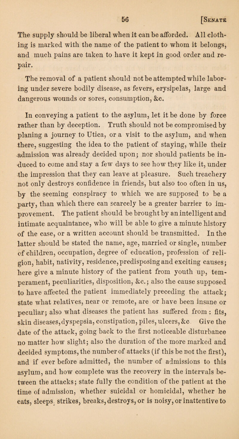 The supply should be liberal when it can be afforded. All cloth¬ ing is marked with the name of the patient to whom it belongs, and much pains are taken to have it kept in good order and re¬ pair. The removal of a patient should not be attempted while labor¬ ing under severe bodily disease, as fevers, erysipelas, large and dangerous wounds or sores, consumption, &c. In conveying a patient to the asylum, let it be done by force rather than by deception. Truth should not be compromised by planing a journey to Utica, or a visit to the asylum, and when there, suggesting the idea to the patient of staying, while their admission was already decided upon; nor should patients be in¬ duced to come and stay a few days to see how they like it, under the impression that they can leave at pleasure. Such treachery not only destroys confidence in friends, but also too often in us, by the seeming conspiracy to which we are supposed to be a party, than which there can scarcely be a greater barrier to im¬ provement. The patient should be brought by an intelligent and intimate acquaintance, who will be able to give a minute history of the case, or a written account should be transmitted. In the latter should be stated the name, age, married or single, number of children, occupation, degree of education, profession of reli¬ gion, habit, nativity, residence, predisposing and exciting causes; here give a minute history of the patient from youth up, tem¬ perament, peculiarities, disposition, &c.; also the cause supposed to have affected the patient immediately preceding the attack; state what relatives, near or remote, are or have been insane or peculiar; also what diseases the patient has suffered from : fits, skin diseases,dyspepsia, constipation, piles, ulcers, &c Give the date of the attack, going back to the first noticeable disturbance no matter how slight; also the duration of the more marked and decided symptoms, the number of attacks (if this be not the first), and if ever before admitted, the number of admissions to this asylum, and how complete was the recovery in the intervals be¬ tween the attacks; state fully the condition of the patient at the time of admission, whether suicidal or homicidal, whether he eats, sleeps, strikes, breaks, destroys, or is noisy, or inattentive to