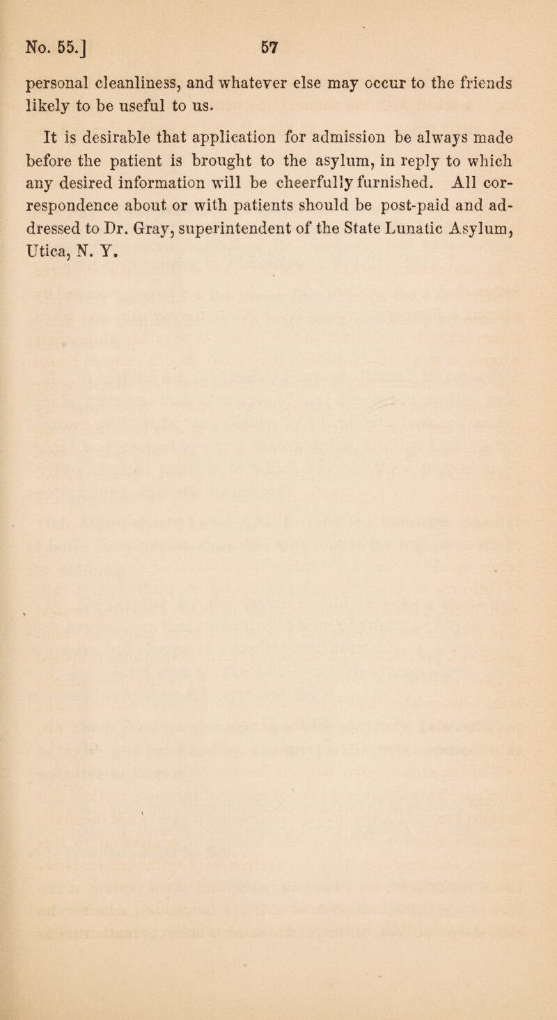 personal cleanliness, and whatever else may occur to the friends likely to be useful to us. It is desirable that application for admission be always made before the patient is brought to the asylum, in reply to which any desired information will be cheerfully furnished. All cor¬ respondence about or with patients should be post-paid and ad¬ dressed to Dr. Gray, superintendent of the State Lunatic Asylum, Utica, N. Y. > <