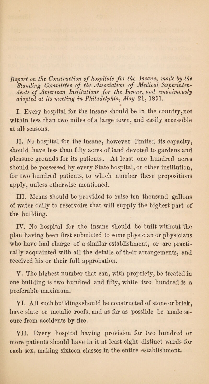 Report on the Construction of hospitals for the Insane1 made by the Standing Committee of the Association of Medical Superinten¬ dents of American Institutions for the Insane, and unanimously adopted at its meeting in Philadelphia, May 21, 1851. I. Every hospital for the insane should be in the country, not within less than two miles of a large town, and easily accessible at all seasons. II. No hospital for the insane, however limited its capacity, should have less than fifty acres of land devoted to gardens and pleasure grounds for its patients. At least one hundred acres should be possessed by every State hospital, or other institution, for two hundred patients, to which number these propositions apply, unless otherwise mentioned. III. Means should be provided to raise ten thousand gallons of water daily to reservoirs that will supply the highest part of the building. IV. No hospital for the insane should be built without the plan having been first submitted to some physician or physicians who have had charge of a similar establishment, or are practi¬ cally acquainted with all the details of their arrangements, and received his or their full approbation. V. The highest number that can, with propriety, be treated in one building is two hundred and fifty, while two hundred is a preferable maximum. YI. All such buildings should be constructed of stone or brick, have slate or metalic roofs, and as far as possible be made se¬ cure from accidents by fire. VII. Every hospital having provision for two hundred or more patients should have in it at least eight distinct wards for each sex, making sixteen classes in the entire establishment.