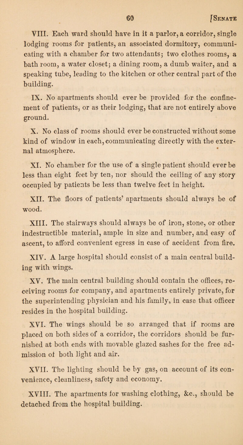 VIII. Each ward should have in it a parlor, a corridor, single lodging rooms for patients, an associated dormitory, communi¬ cating with a chamber for two attendants; two clothes rooms, a bath room, a water closet; a dining room, a dumb waiter, and a speaking tube, leading to the kitchen or other central part of the building. IX. No apartments should ever be provided for the confine¬ ment of patients, or as their lodging, that are not entirely above ground. X. No class of rooms should ever be constructed without some kind of window in each, communicating directly with the exter¬ nal atmosphere. XI. No chamber for the use of a single patient should ever be less than eight feet by ten, nor should the ceiling of any story occupied by patients be less than twelve feet in height. XII. The floors of patients’ apartments should always be of wood. XIII. The stairways should always be of iron, stone, or other indestructible material, ample in size and number, and easy of ascent, to afford convenient egress in case of accident from fire. XIY. A large hospital should consist of a main central build¬ ing with wings. XY. The main central building should contain the offices, re¬ ceiving rooms for company, and apartments entirely private, for the superintending physician and his family, in case that officer resides in the hospital building. XYI. The wings should be so arranged that if rooms are placed on both sides of a corridor, the corridors should be fur¬ nished at both ends with movable glazed sashes for the free ad¬ mission ot both light and air. XYII. The lighting should be by gas, on account of its con¬ venience, cleanliness, safety and economy. XVIII. The apartments for washing clothing, &c., should be detached from the hospital building.