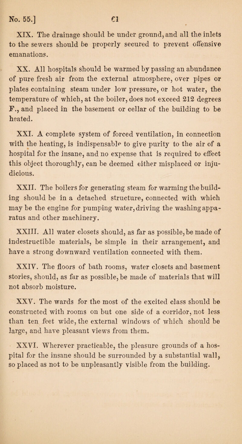 XIX. The drainage should be under ground, and all the inlets to the sewers should be properly secured to prevent offensive emanations. XX. All hospitals should be warmed by passing an abundance of pure fresh air from the external atmosphere, over pipes or plates containing steam under lowT pressure, or hot water, the temperature of which, at the boiler, does not exceed 212 degrees F., and placed in the basement or cellar of the building to be heated. XXL A complete system of forced ventilation, in connection with the heating, is indispensable to give purity to the air of a hospital for the insane, and no expense that is required to effect this object thoroughly, can be deemed either misplaced or inju¬ dicious. XXII. The boilers for generating steam for warming the build¬ ing should be in a detached structure, connected with which may be the engine for pumping water, driving the washing appa¬ ratus and other machinery. XXIII. All water closets should, as far as possible, be made of indestructible materials, be simple in their arrangement, and have a strong downward ventilation connected with them. XXIV. The floors of bath rooms, water closets and basement stories, should, as far as possible, be made of materials that will not absorb moisture. XXV. The wards for the most of the excited class should be constructed with rooms on but one side of a corridor, not less than ten feet wide, the external windows of which should be large, and have pleasant views from them. XXVI. Wherever practicable, the pleasure grounds of a hos¬ pital for the insane should be surrounded by a substantial wall, so placed as not to be unpleasantly visible from the building.