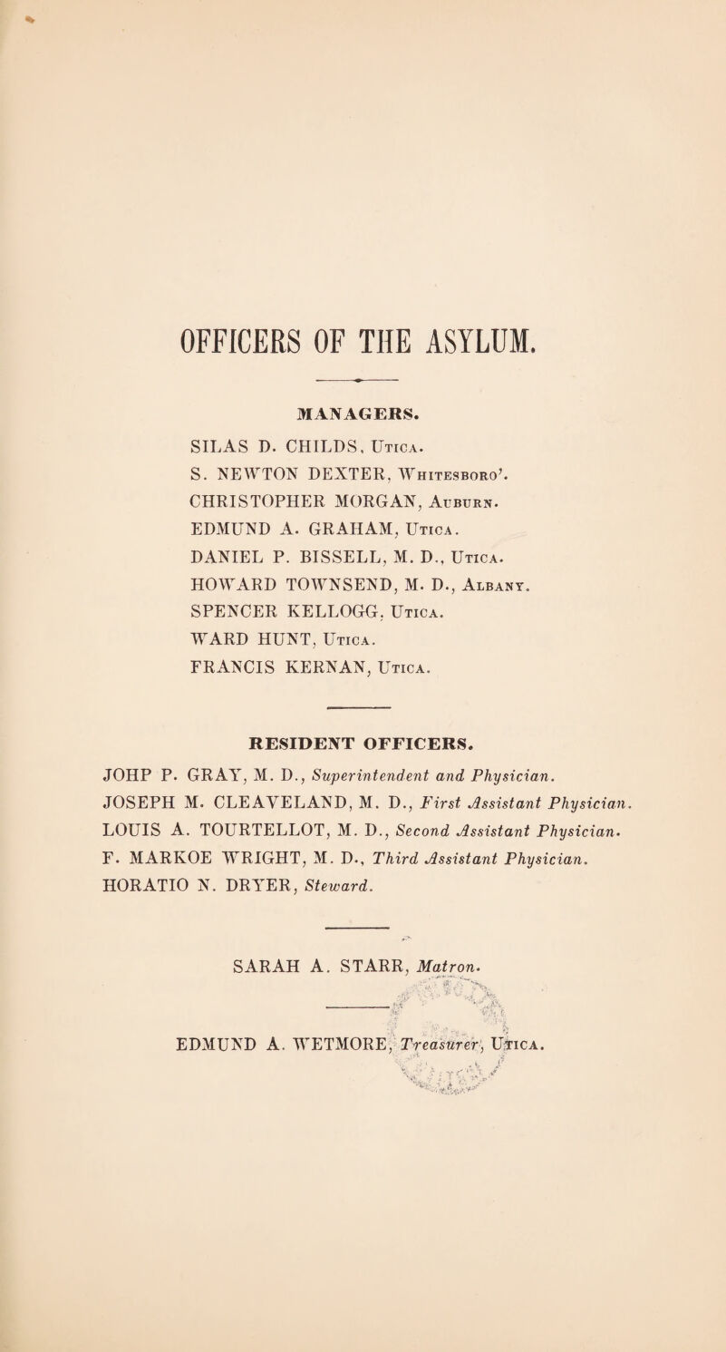 OFFICERS OF THE ASYLUM. MANAGERS. SILAS D. CHILDS, Utica. S. NEWTON DEXTER, WhitesboroC CHRISTOPHER MORGAN, Auburn. EDMUND A. GRAHAM, Utica. DANIEL P. BISSELL, M. D., Utica. HOWARD TOWNSEND, M. D., Albany, SPENCER KELLOGG, Utica. WARD HUNT, Utica. FRANCIS KERN AN, Utica. RESIDENT OFFICERS. JOHP P. GRAY, M. D., Superintendent and Physician. JOSEPH M. CLEAVELAND, M. D., First Assistant Physician. LOUIS A. TOURTELLOT, M. D., Second Assistant Physician. F. MARKOE YYRIGHT, M. D., Third Assistant Physician. HORATIO N. DRYER, Steward. SARAH A. STARR, Matron. •: G sj v EDMUND A. WETMORE, Treasurer, Utica.