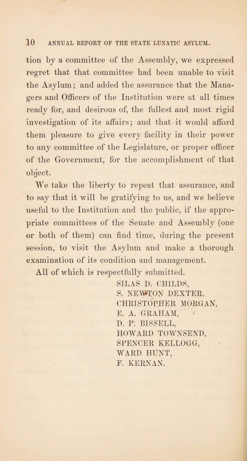 tion by a committee of the Assembly, we expressed regret that that committee had been unable to visit the Asylum; and added the assurance that the Mana¬ gers and Officers of the Institution were at all times ready for, and desirous of, the fullest and most rigid investigation of its affairs; and that it would afford them pleasure to give every facility in their power to any committee of the Legislature, or proper officer of the Government, for the accomplishment of that object. We take the liberty to repeat that assurance, and to say that it will be gratifying to us, and we believe useful to the Institution and the public, if the appro¬ priate committees of the Senate and Assembly (one or both of them) can find time, during the present session, to visit the Asylum and make a thorough examination of its condition and management. All of which is respectfully submitted. SILAS D. CHILDS, S. NEWTON DEXTER, CHRISTOPHER MORGAN, E. A. GRAHAM, D. P. BISSELL, HOWARD TOWNSEND, SPENCER KELLOGG, WARD HUNT, F. KERN AN.