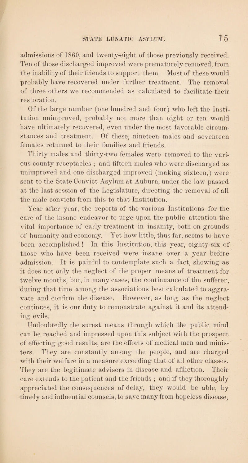 admissions of 1860, and twentv-eight of those previously received. Ten of those discharged improved were prematurely removed, from the inability of their friends to support them. Most of these would probably have recovered under further treatment. The removal of three others we recommended as calculated to facilitate their restoration. Of the large number (one hundred and four) who left the Insti¬ tution unimproved, probably not more than eight or ten would have ultimately recovered, even under the most favorable circum¬ stances and treatment. Of these, nineteen males and seventeen females returned to their families and friends. Thirty males and thirty-two females were removed to the vari¬ ous county receptacles ; and fifteen males who were discharged as unimproved and one discharged improved (making sixteen,) were sent to the State Convict Asylum at Auburn, under the law passed at the last session of the Legislature, directing the removal of all the male convicts from this to that Institution. Year after year, the reports of the various Institutions for the care of the insane endeavor to urge upon the public attention the vital importance of early treatment in insanity, both on grounds of humanity and economy. Yet how little, thus far, seems to have been accomplished ! In this Institution, this year, eighty-six of those who have been received were insane over a year before admission. It is painful to contemplate such a fact, showing as it does not only the neglect of the proper means of treatment for twelve months, but, in many cases, the continuance of the sufferer, during that time among the associations best calculated to aggra¬ vate and confirm the disease. However, as long as the neglect continues, it is our duty to remonstrate against it and its attend¬ ing evils. Undoubtedly the surest means through which the public mind can be reached and impressed upon this subject with the prospect of effecting good results, are the efforts of medical men and minis¬ ters. They are constantly among the people, and are charged with their welfare in a measure exceeding that of all other classes. They are the legitimate advisers in disease and affliction. Their care extends to the patient and the friends ; and. if they thoroughly appreciated the consequences of delay, they would be able, by timely and inlluential counsels, to save many from hopeless disease,