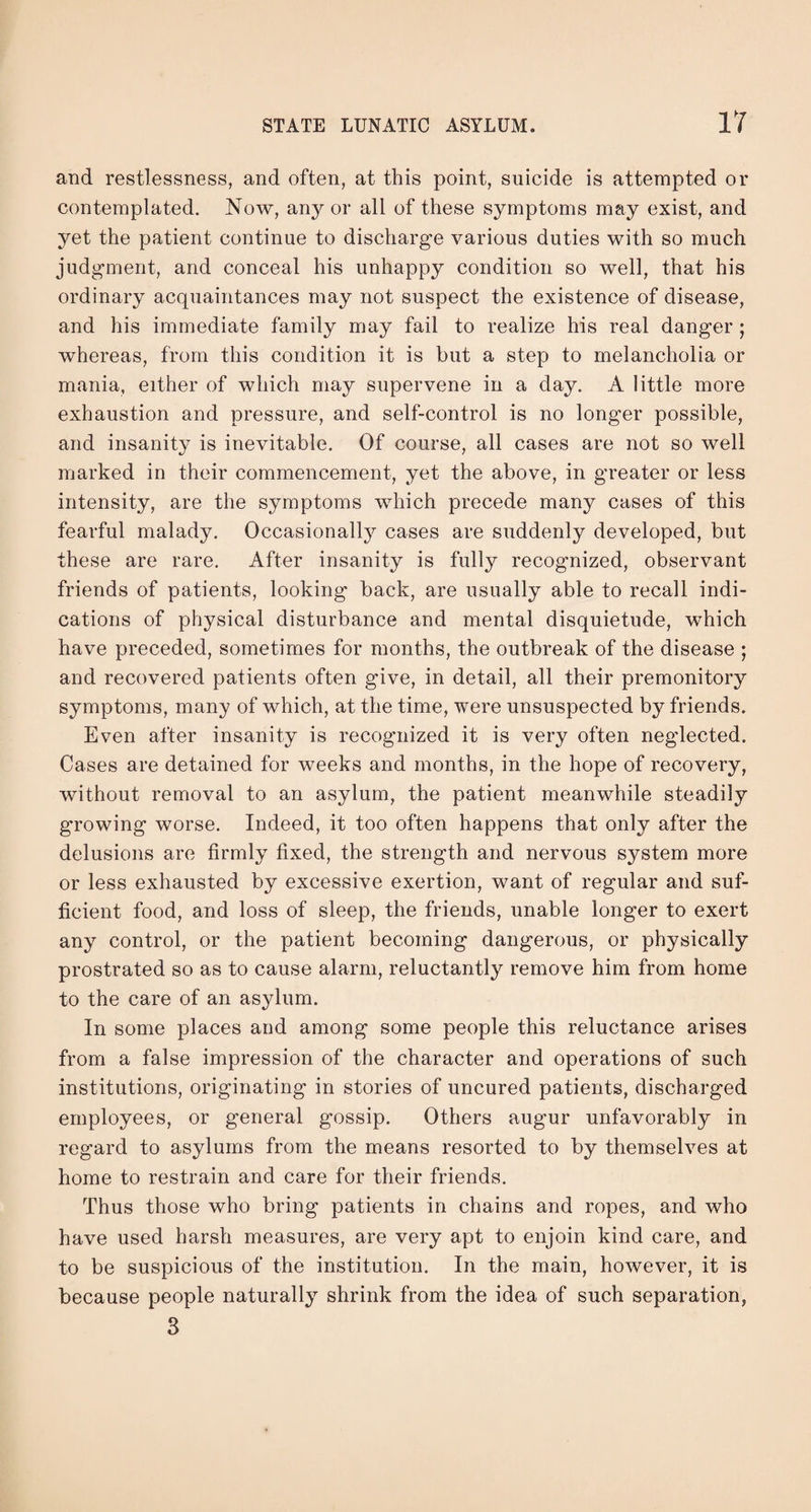 and restlessness, and often, at this point, suicide is attempted or contemplated. Now, any or all of these symptoms may exist, and yet the patient continue to discharge various duties with so much judgment, and conceal his unhappy condition so well, that his ordinary acquaintances may not suspect the existence of disease, and his immediate family may fail to realize his real danger ; whereas, from this condition it is but a step to melancholia or mania, either of which may supervene in a day. A little more exhaustion and pressure, and self-control is no longer possible, and insanity is inevitable. Of course, all cases are not so well marked in their commencement, yet the above, in greater or less intensity, are the symptoms which precede many cases of this fearful malady. Occasionally cases are suddenly developed, but these are rare. After insanity is fully recognized, observant friends of patients, looking back, are usually able to recall indi¬ cations of physical disturbance and mental disquietude, which have preceded, sometimes for months, the outbreak of the disease ; and recovered patients often give, in detail, all their premonitory symptoms, many of which, at the time, were unsuspected by friends. Even after insanity is recognized it is very often neglected. Cases are detained for weeks and months, in the hope of recovery, without removal to an asylum, the patient meanwhile steadily growing worse. Indeed, it too often happens that only after the delusions are firmly fixed, the strength and nervous system more or less exhausted by excessive exertion, want of regular and suf¬ ficient food, and loss of sleep, the friends, unable longer to exert any control, or the patient becoming dangerous, or physically prostrated so as to cause alarm, reluctantly remove him from home to the care of an asylum. In some places and among some people this reluctance arises from a false impression of the character and operations of such institutions, originating in stories of uncured patients, discharged employees, or general gossip. Others augur unfavorably in regard to asylums from the means resorted to by themselves at home to restrain and care for their friends. Thus those who bring patients in chains and ropes, and who have used harsh measures, are very apt to enjoin kind care, and to be suspicious of the institution. In the main, however, it is because people naturally shrink from the idea of such separation, 3