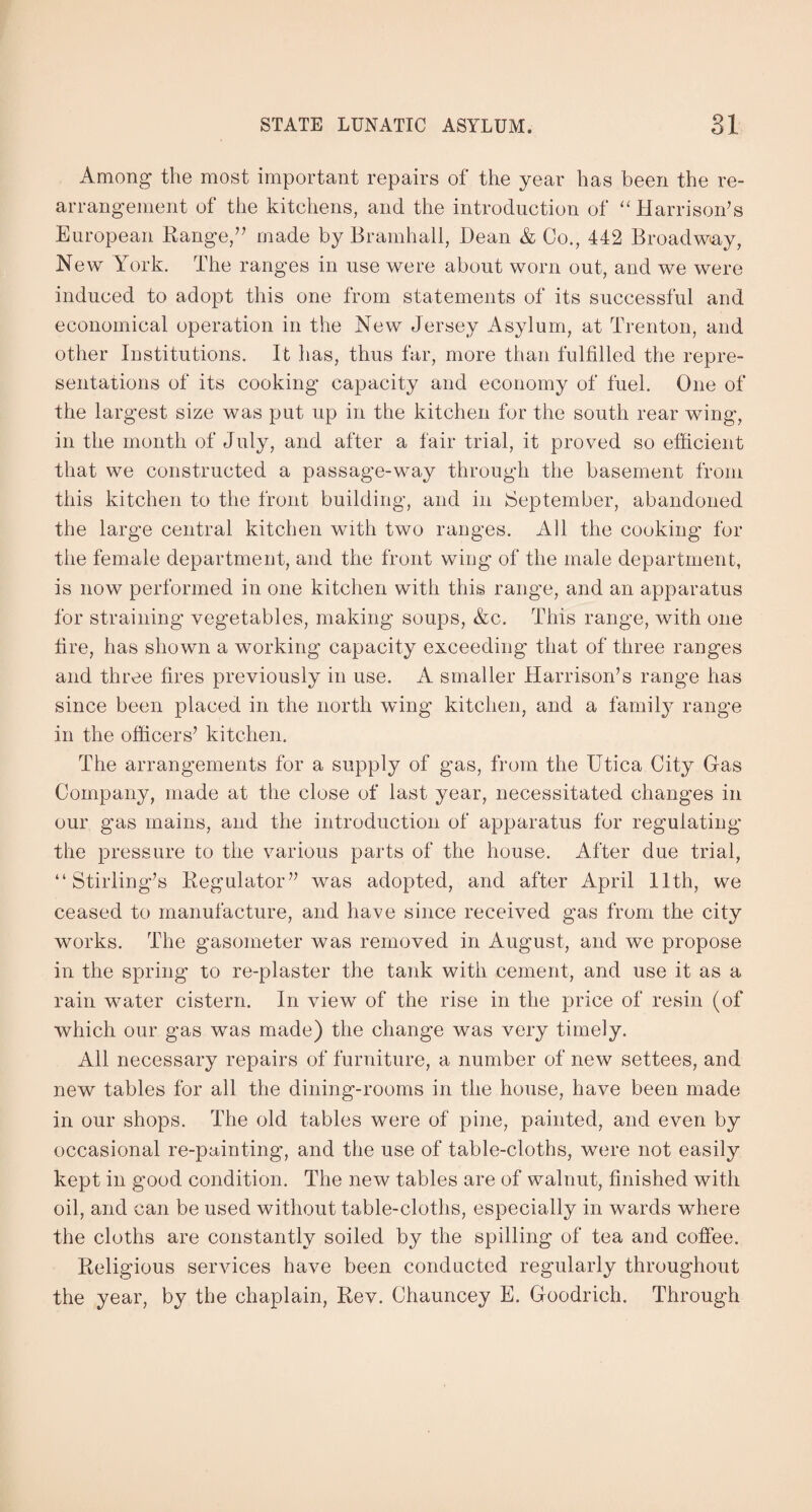 Among the most important repairs of the year has been the re¬ arrangement of the kitchens, and the introduction of “Harrison’s European Range/’ made by Bramhall, Dean & Co., 442 Broadway, New York. The ranges in use were about worn out, and we were induced to adopt this one from statements of its successful and economical operation in the New Jersey Asylum, at Trenton, and other Institutions. It has, thus far, more than fulfilled the repre¬ sentations of its cooking capacity and economy of fuel. One of the largest size was put up in the kitchen for the south rear wing, in the month of July, and after a fair trial, it proved so efficient that we constructed a passage-way through the basement from this kitchen to the front building, and in September, abandoned the large central kitchen with two ranges. All the cooking for the female department, and the front wing of the male department, is now performed in one kitchen with this range, and an apparatus for straining vegetables, making soups, &c. This range, with one tire, has shown a working capacity exceeding that of three ranges and three fires previously in use. A smaller Harrison’s range has since been placed in the north wing kitchen, and a family range in the officers’ kitchen. The arrangements for a supply of gas, from the Utica City Gas Company, made at the close of last year, necessitated changes in our gas mains, and the introduction of apparatus for regulating the pressure to the various parts of the house. After due trial, “Stirling’s Regulator” was adopted, and after April 11th, we ceased to manufacture, and have since received gas from the city works. The gasometer was removed in August, and we propose in the spring to re-plaster the tank with cement, and use it as a rain water cistern. In view of the rise in the price of resin (of which our gas was made) the change was very timely. All necessary repairs of furniture, a number of new settees, and new tables for all the dining-rooms in the house, have been made in our shops. The old tables were of pine, painted, and even by occasional re-painting, and the use of table-cloths, were not easily kept in good condition. The new tables are of walnut, finished with oil, and can be used without table-cloths, especially in wards where the cloths are constantly soiled by the spilling of tea and coffee. Religious services have been conducted regularly throughout the year, by the chaplain, Rev. Chauncey E. Goodrich. Through