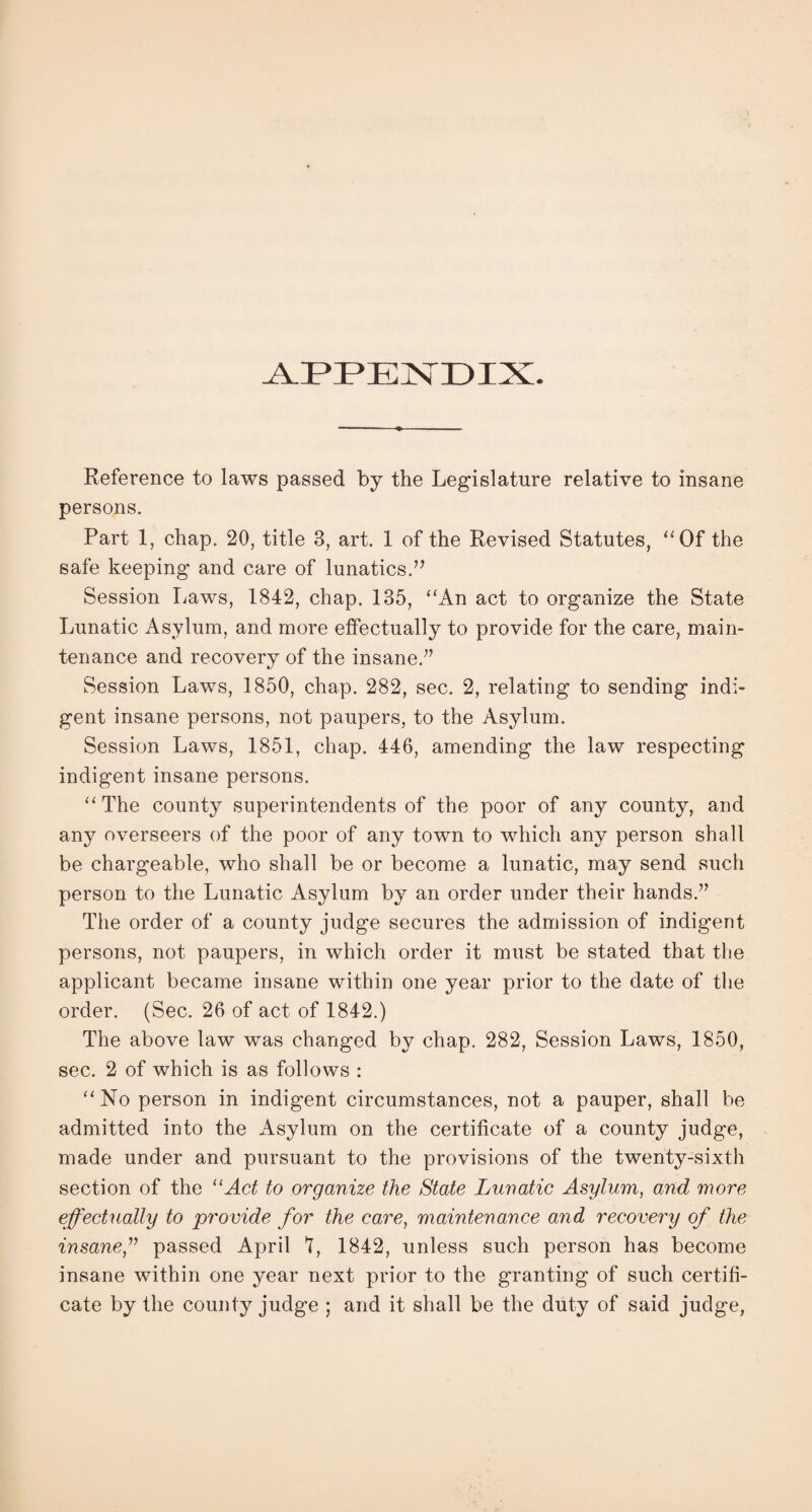 A.EEENEIX. Reference to laws passed by the Legislature relative to insane persons. Part 1, chap. 20, title 3, art. 1 of the Revised Statutes, “Of the safe keeping and care of lunatics.” Session Laws, 1842, chap. 135, “An act to organize the State Lunatic Asylum, and more effectually to provide for the care, main¬ tenance and recovery of the insane.” Session Laws, 1850, chap. 282, sec. 2, relating to sending indi¬ gent insane persons, not paupers, to the Asylum. Session Laws, 1851, chap. 446, amending the law respecting indigent insane persons. “The county superintendents of the poor of any county, and any overseers of the poor of any town to which any person shall be chargeable, who shall be or become a lunatic, may send such person to the Lunatic Asylum by an order under their hands.” The order of a county judge secures the admission of indigent persons, not paupers, in which order it must be stated that the applicant became insane within one year prior to the date of the order. (Sec. 26 of act of 1842.) The above law was changed by chap. 282, Session Laws, 1850, sec. 2 of which is as follows : “No person in indigent circumstances, not a pauper, shall be admitted into the Asylum on the certificate of a county judge, made under and pursuant to the provisions of the twenty-sixth section of the 11 Act to organize the State Lunatic Asylum, and more effectually to provide for the care, maintenance and recovery of the insane,” passed April 1, 1842, unless such person has become insane within one year next prior to the granting of such certifi¬ cate by the county judge ; and it shall be the duty of said judge,