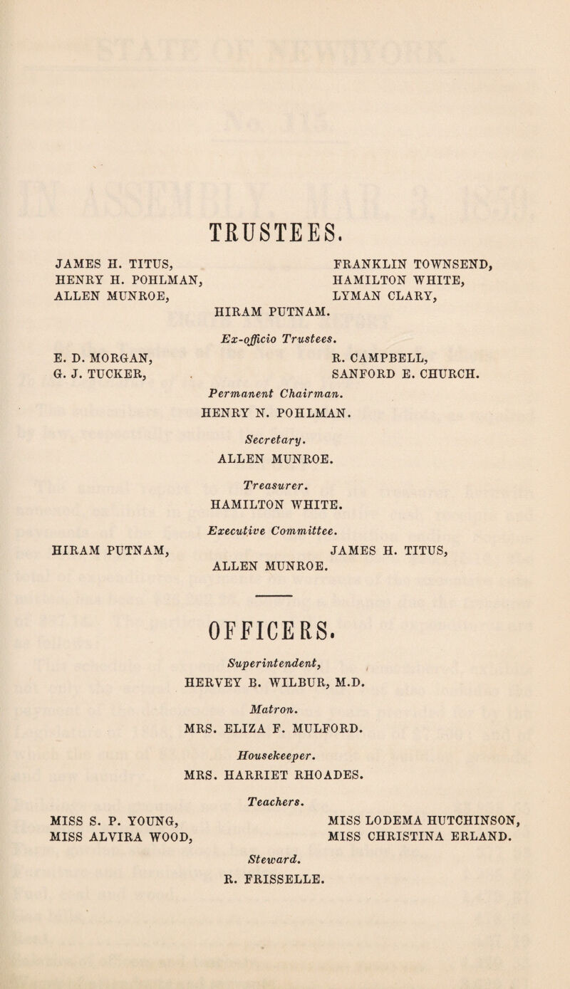 TRUSTEES. JAMES H. TITUS, FRANKLIN TOWNSEND, HENRY H. POHLMAN, HAMILTON WHITE, ALLEN MUNROE, LYMAN CLARY, HIRAM PUTNAM. Ex-officio Trustees. R. CAMPBELL, SANFORD E.CHURCH. Permanent Chairman. HENRY N. POHLMAN. Secretary. ALLEN MUNROE. Treasurer. HAMILTON WHITE. Executive Committee. HIRAM PUTNAM, JAMES H. TITUS, ALLEN MUNROE. E. D. MORGAN, G. J. TUCKER, OFFICERS. Superintendent, HERVEY B. WILBUR, M.D. Matron. MRS. ELIZA F. MULFORD. Housekeeper. MRS. HARRIET RHOADES. Teachers. MISS S. P. YOUNG, MISS LODEMA HUTCHINSON, MISS ALYIRA WOOD, MISS CHRISTINA ERLAND. Steward. R. FRISSELLE