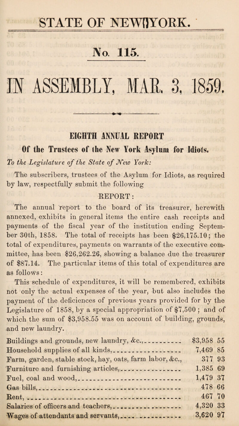 STATE OF NEWIJYORK. No 115. ------ EIGHTH ANNUAL REPORT Of the Trustees of the New York Asylum for Idiots. To the Legislature of the State of New York: The subscribers, trustees of the Asylum for Idiots, as required by law, respectfully submit the following REPORT: The annual report to the board of its treasurer, herewith annexed, exhibits in general items the entire cash receipts and payments of the fiscal year of the institution ending Septem¬ ber 30th, 1858. The total of receipts has been $26,175.10; the total of expenditures, payments on warrants of the executive com¬ mittee, has been $26,262.26, showing a balance due the treasurer of $87.14. The particular items of this total of expenditures are as follows: This schedule of expenditures, it will be remembered, exhibits not only the actual expenses of the year, but also includes the payment of the deficiences of previous years provided for by the Legislature of 1858, by a special appropriation of $7,500 ; and of which the sum of $3,958.55 was on account of building, grounds, and new laundry. Buildings and grounds, new laundry, Ac.,. $3,958 55 Household supplies of all kinds,... 7,469 85 Farm, garden, stable stock, hay, oats, farm labor, Ac., 377 93 Furniture and furnishing articles,. 1,385 69 Fuel, coal and wood,...-.. 1,479 37 Gas bills,... 478 66 Rent,........ 467 70 Salaries of officers and teachers,.... 4,320 33 Wages of attendants and servants,.. 3,620 97