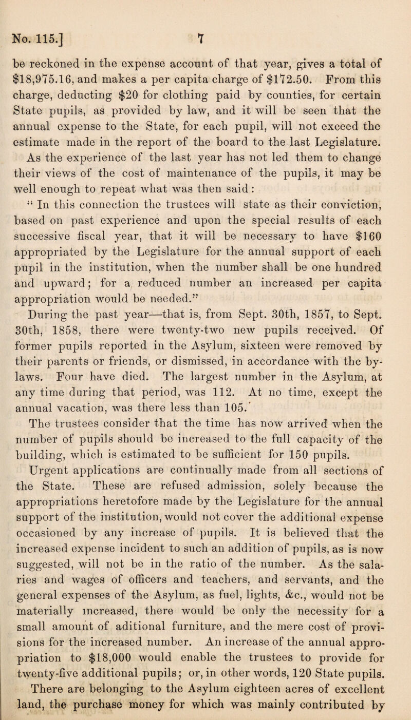 be reckoned in the expense account of that year, gives a total of $18,975.16, and makes a per capita charge of $172.50. From this charge, deducting $20 for clothing paid by counties, for certain State pupils, as provided by law, and it will be seen that the annual expense to the State, for each pupil, will not exceed the estimate made in the report of the board to the last Legislature. As the experience of the last year has not led them to change their views of the cost of maintenance of the pupils, it may be well enough to repeat what was then said: “ In this connection the trustees will state as their conviction, based on past experience and upon the special results of each successive fiscal year, that it will be necessary to have $160 appropriated by the Legislature for the annual support of each pupil in the institution, when the number shall be one hundred and upward; for a reduced number an increased per capita appropriation would be needed.” During the past year—that is, from Sept. 30th, 1857, to Sept. 30th, 1858, there were twenty-two new pupils received. Of former pupils reported in the Asylum, sixteen were removed by their parents or friends, or dismissed, in accordance with the by¬ laws. Four have died. The largest number in the Asylum, at any time during that period, was 112. At no time, except the annual vacation, was there less than 105/ The trustees consider that the time has now arrived when the number of pupils should be increased to the full capacity of the building, which is estimated to be sufficient for 150 pupils. Urgent applications are continually made from all sections of the State. These are refused admission, solely because the appropriations heretofore made by the Legislature for the annual support of the institution, would not cover the additional expense occasioned by any increase of pupils. It is believed that the increased expense incident to such an addition of pupils, as is now suggested, will not be in the ratio of the number. As the sala¬ ries and wages of officers and teachers, and servants, and the general expenses of the Asylum, as fuel, lights, &c., would not be materially increased, there would be only the necessity for a small amount of aditional furniture, and the mere cost of provi¬ sions for the increased number. An increase of the annual appro¬ priation to $18,000 would enable the trustees to provide for twenty-five additional pupils; or, in other words, 120 State pupils. There are belonging to the Asylum eighteen acres of excellent land, the purchase money for which was mainly contributed by