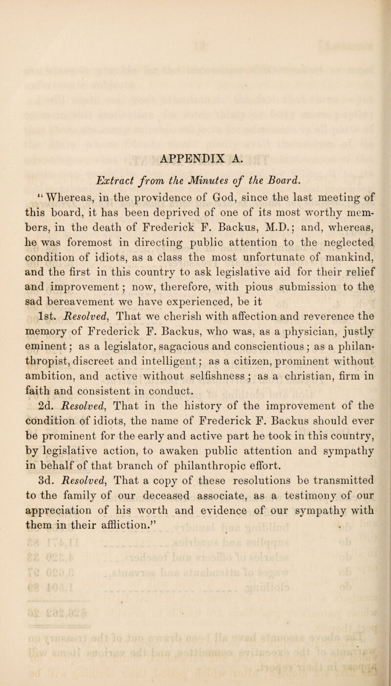 Extract from the Minutes of the Board. “Whereas, in the providence of God, since the last meeting of this hoard, it has been deprived of one of its most worthy mem¬ bers, in the death of Frederick F. Backus, M.D.; and, whereas, he was foremost in directing public attention to the neglected condition of idiots, as a class the most unfortunate of mankind, and the first in this country to ask legislative aid for their relief and improvement • now, therefore, with pious submission to the sad bereavement we have experienced, be it 1st. Resolved, That we cherish with affection and reverence the memory of Frederick F. Backus, who was, as a physician, justly eminent; as a legislator, sagacious and conscientious ; as a philan¬ thropist, discreet and intelligent; as a citizen, prominent without ambition, and active without selfishness ; as a Christian, firm in faith and consistent in conduct. 2d. Resolved, That in the history of the improvement of the condition of idiots, the name of Frederick F. Backus should ever be prominent for the early and active part he took in this country, by legislative action, to awaken public attention and sympathy in behalf of that branch of philanthropic effort. 3d. Resolved, That a copy of these resolutions be transmitted to the family of our deceased associate, as a testimony of our appreciation of his worth and evidence of our sympathy with them in their affliction.”