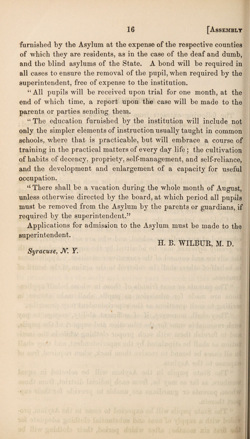 furnished by the Asylum at the expense of the respective counties of which they are residents, as in the case of the deaf and dumb, and the blind asylums of the State. A bond will he required in all cases to ensure the removal of the pupil, when required by the superintendent, free of expense to the institution. “ All pupils will be received upon trial for one month, at the end of which time, a report upon the case will be made to the parents or parties sending them. “ The education furnished by the institution will include not only the simpler elements of instruction usually taught in common schools, where that is practicable, but will embrace a course of training in the practical matters of every day life ; the cultivation of habits of decency, propriety, self-management, and self-reliance, and the development and enlargement of a capacity for useful occupation. <c There shall be a vacation during the whole month of August, unless otherwise directed by the board, at which period all pupils must be removed from the Asylum by the parents or guardians, if required by the superintendent.” Applications for admission to the Asylum must be made to the superintendent. H. B. WILBUR, M. D. Syracuse, JV*. F.