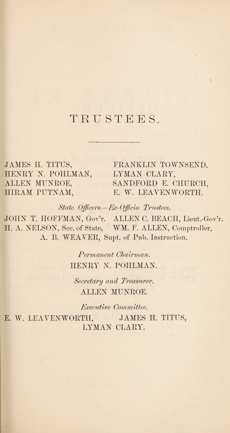 1 TRUSTEES. JAMES II. TITUS, FRANKLIN TOWNSEND, HENRY N. FOREMAN, LYMAN CLARY, ALLEN MLTNROE, SANDFORD E. CHURCH, HIRAM PUTNAM, E. W. LEAVENWORTH. State Officers—Ex-Officio Trustees. JOHN T. HOFFMAN, Gov’r. ALLEN C. BEACH, Lieut.-GovT. H. A. NELSON, Sec. of State, WM. F. ALLEN, Comptroller, A. B. WEAVER, Supt. of Pub. Instruction. Permanent Chairman. HENRY N. POIILMAN. Secretary and Treasurer. ALLEN MUNROE. Executive Committee. E. W. LEAVENWORTH, JAMES II. TITUS, LYMAN CLARY.