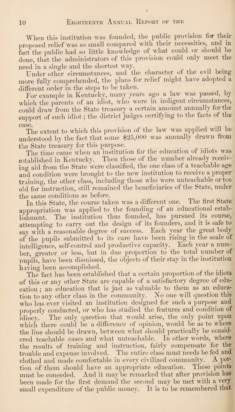 When this institution was founded, tlie public provision for their proposed relief was so small compared with their necessities, and in fact the public had so little knowledge of wliat could or should be done, that the administrators of this provision could only meet the need in a single and the shortest way. Under other circumstances, and the character of the evil being more fully comprehended, the plans for relief might have adopted a different order in the steps to be taken. For example in Kentucky, many years ago a law was passed, lyy which the parents of an idiot, who’ were in indigent circumstances, could draw from the State treasury a certain amount annually for the support of such idiot; the district judges certifying to the facts of the CflSG. The extent to which this provision of the law was applied will be understood by the fact that some $25,000 was annually drawn from the State treasury for this purpose. , The time came when an institution for the education of idiots was established in Kentucky. Then those of the number already receiv¬ ing aid from the State were classified, the one class of a teachable age and condition were brought to the new institution to receive a proper training, the other class, including those who were unteaehable or too old forinstruction, still remained the beneficiaries of the State, under the same conditions as before. In this State, the course taken was a different one. The first State appropriation was applied to the founding of an educational estab¬ lishment. The institution thus founded, has pursued its course, attempting to carry out the design of its founders, and it is safe to say with a reasonable degree of success. Each year the great body of the pupils submitted to its care have been rising in the scale of intelligence, self-control and productive capacity. Each year a num¬ ber, greater or less, but in due proportion to the total number of pupils, have been dismissed, the objects of their stay in the institution having been accomplished. The fact has been established that a certain proportion of the idiots of this or any other State are capable of a satisfactory degree of edu¬ cation ; an education that is just as valuable to them as an educa¬ tion to any other class in the community. Ro one will question this who has ever visited an institution designed for such a purpose and properly conducted, or who has studied the features and condition of idiocy.' The only question that would arise, the only point upon which there could be a difference of opinion, would be as to where the line should be drawn, between what should practically be consid¬ ered teachable cases and what unteaehable. In other words, where the results of training and instruction, fairly compensate for the trouble and expense involved. The entire class must needs be fed and clothed and made comfortable in every civilized community. A por¬ tion of them should have an appropriate education. These points must be conceded. And it maybe remarked that after provision has been made for the first demand the second may be met with a very small expenditure of the public money. It is to be remembered that