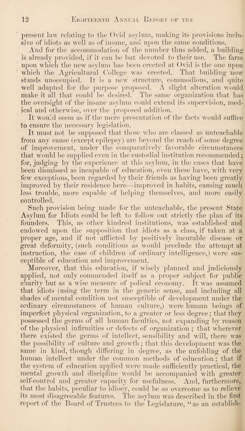 present law relating to the Ovid asylum, making its provisions inclu¬ sive of idiots as well as of insane, and upon the same conditions. And for the accommodation of the number thus added, a building is already provided, if it can be but devoted to their use. The farm upon which the new asylum has been erected at Ovid is the one upon which the Agricultural College was erected. That building now stands unoccupied. It is a new structure, commodious, and quite well adapted for the purpose proposed. A slight alteration would make it all that could be desired. The same organization that has the oversight of the insane asylum could extend its supervision, med¬ ical and otherwise, over the proposed addition. It would seem as if the mere presentation of the facts would suffice to ensure the necessary legislation. It must not be supposed that those who are classed as unteachable from any cause (except epilepsy) are beyond the reach of some degree of improvement, under the comparatively favorable circumstances that would be supplied even in the custodial institution recommended ; for, judging by the experience at this asylum, in the cases that have been dismissed as incapable of education, even these have, with very few exceptions, been regarded by their friends as having been greatly improved by their residence here—improved in habits, causing much less trouble, more capable of helping themselves, and more easily controlled. Such provision being made for the unteachable, the present State Asylum for Idiots could be left to follow out strictly the plan of its founders. This, as other kindred institutions, was established and endowed upon the supposition that idiots as a class, if taken at a proper age, and if not afflicted by positively incurable disease or great deformity, (such conditions as would preclude the attempt at instruction, the case of children of ordinary intelligence,) were sus¬ ceptible of education and improvement. Moreover, that this education, if wisely planned and judiciously applied, not only commended itself as a proper subject for public charity hut as a wise measure of polical economy. It was assumed that idiots (using the term in the generic sense, and including all shades of mental condition not susceptible of development under the ordinary circumstances of human culture,) were human beings of imperfect physical organization, to a greater or less degree; that they possessed the germs of all human faculties, not expanding by reason of the physical infirmities or defects of organization ; that wherever there existed the serins of intellect, sensibility and will, there was the possibility of culture and growth; that this development was the same in kind, though differing in degree, as the unfolding of the human intellect under the common methods of education; that, if the system of education applied were made sufficiently practical, the mental growth and discipline would be accompanied with greater self-control and greater capacity for usefulness. And, furthermore, that the habits, peculiar to idiocy, could be so overcome as to relieve its most disagreeable features. The asylum was described in the first report of the Board of Trustees to the Legislature, “as an establish-