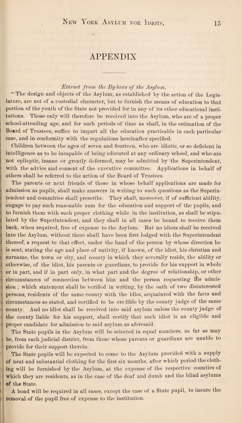 APPENDIX Extract from the By-laws of the Asylum. “ The design and objects of the Asylum, as established by the action of the Legis¬ lature, are not of a custodial character, but to furnish the means of education to that portion of the youth of the State not provided for in any of its other educational insti¬ tutions. Those only will therefore be received into the Asylum, who are of a proper school-attending age, and for such periods of time as shall, in the estimation of the Board of Trustees, suffice to impart all the education practicable in each particular case, and in conformity with the regulations hereinafter specified. Children between the ages of seven and fourteen, who are idiotic, or so deficient in intelligence as to be incapable of being educated at any ordinary school, and who are not epileptic, insane or greatly deformed, may be admitted by the Superintendent, with the advice and consent of the executive committee. Applications in behalf of others shall be referred to the action of the Board of Trustees. The parents or next friends of those in whose behalf applications are made for i admission as pupils, shall make answers in writing to such questions as the Superin- * tendent and committee shall prescribe. They shall, moreover, if of sufficient ability, [ engage to pay such reasonable sum for the education and support of the pupils, and : to furnish them with such proper clothing while in the institution, as shall be stipu- i lated by the Superintendent, and they shall in all cases be bound to receive them 3 back, when required, free of expense to the Asylum. But no idiots shall be received n into the Asylum, without there shall have been first lodged with the Superintendent | thereof, a request to that effect, under the hand of the person by whose direction he ! is sent, stating the age and place of nativity, if known, of the idiot, his Christian and d surname, the town or city, and county in which they severally reside, the ability or : otherwise, of the idiot, his parents or guardians, to provide for his support in whole or in part, and if in part only, in what part and the degree of relationship, or other i circumstances of connection between him and the person requesting liis admis¬ sion ; which statement shall be verified in writing, by the oath of two disinterested persons, residents of the same county with the idiot, acquainted with the facts and circumstances so stated, and certified to be credible by the county judge of the same i county. And no idiot shall be received into said asylum unless the county judge of the county liable for his support, shall certify that such idiot is an eligible and proper candidate for admission to said asylum as aforesaid. The State pupils in the Asylum will be selected in equal numbers, as far as may be, from each j udicial district, from those whose parents or guardians are unable to provide for their support therein. The State pupils will be expected to come to the Asylum provided with a supply of neat and substantial clothing for the first six months, after which period the cloth¬ ing will be furnished by the Asylum, at the expense of the respective counties of which they are residents, as in the case of the deaf and dumb and the blind asylums l of the State. A bond will be required in all cases, except the case of a State pupil, to insure the (t removal of the pupil free of expense to the institution.