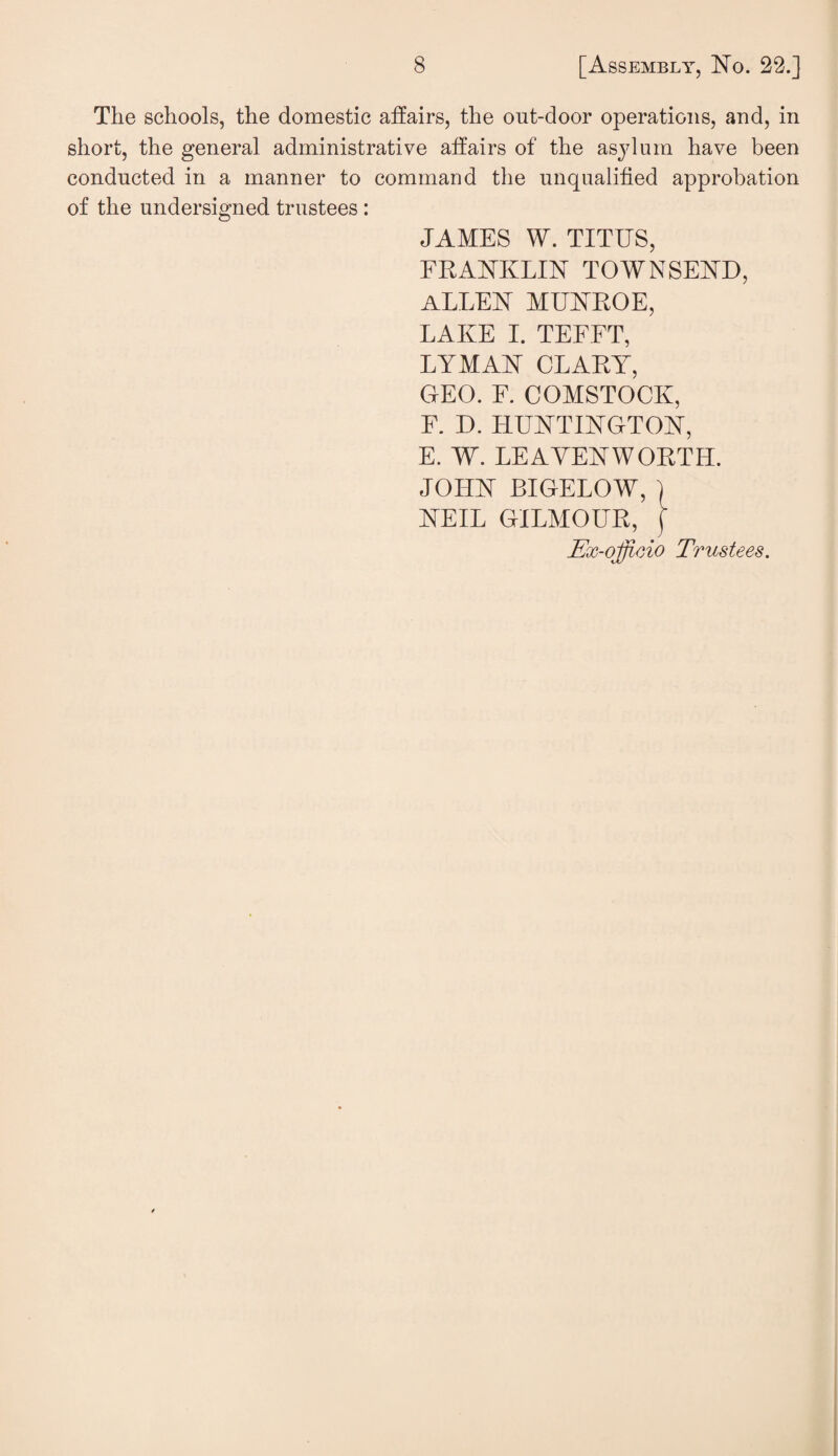 The schools, the domestic affairs, the out-door operations, and, in short, the general administrative affairs of the asylum have been conducted in a manner to command the unqualified approbation of the undersigned trustees : JAMES W. TITUS, FRANKLIN TOWNSEND, ALLEN MUNROE, LAKE I. TEFFT, LYMAN CLARY, GEO. F. COMSTOCK, F. D. HUNTINGTON, E. W. LEAVENWORTH. JOHN BIGELOW, j NEIL GILMOUR, [ Ex-officio Trustees.